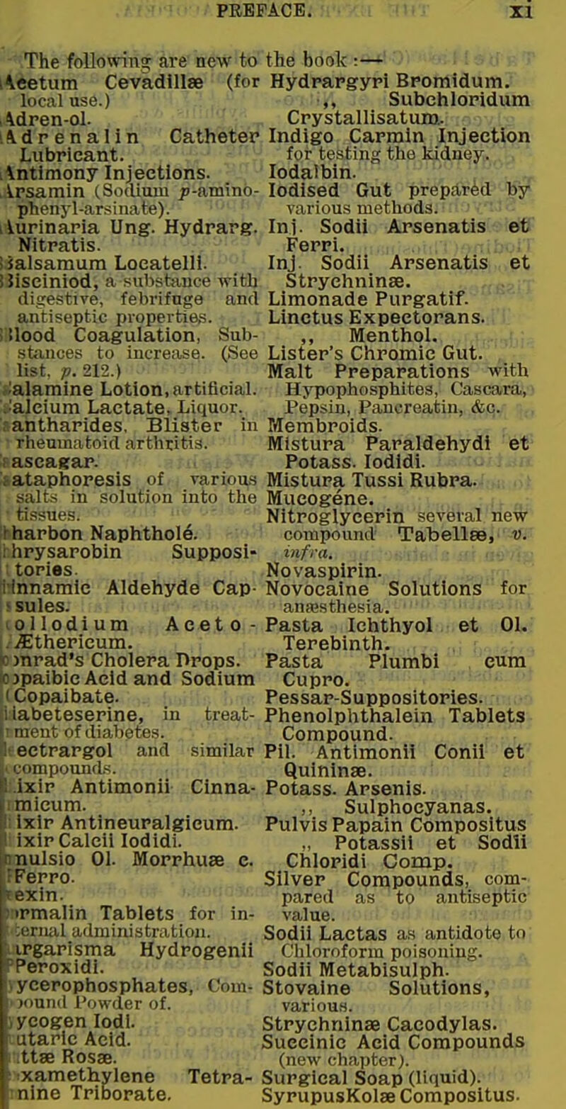 The followiTi? are new to the book :— Acetum Cevadlllse (for Hydrapgypi Bromidum. lucaluse.) ,, Subchlopidum Adren-ol. Crystallisatum. Adrenalin Catheter Indigo Carrain Injection Lubricant. for testing the kidney. L\ntimony Injections. lodaibin. Arsamin (Sodium p-a,mmo- Iodised Gut prepared by phenyl-arsinate). various methods, ilurinaria Ung. Hydrarg. Inj. Sodii Arsenatis eitf Nitratis. Ferri. ; ; ialsamum Loeatelli. Inj. Sodii Arsenatis et i Hseiniod, a substance with Strychninae. digestive, febrifuge and Limonade Purgatif. antiseptic propertie,s. Linctus Expeetorans. iiUood Coagulation, Sub- ,, Menthol. stixnces to increase. (See Lister's Chromic Gut. list. p. 212.) Malt Preparations with V^alamine Lotion, artificial. Hypophosphites, Cascara,) ■alcium Lactate, Liquor. Pepsin, Pancreatin, &c. rantharides. Blister in Membroids. rheumatoid arthritis. Mistura Paraldehydi et' Tascagap. ru v ■ Potass. lodldi. n aataphoresis of rarioits Mistura Tussi Rubra. salts in solution into the Mueogene. tissues. Nitroglycerin several new ihharbon Naphthoic. compound Tabellee, ii hrysarobin Supposi- infra. tories. Novaspirin. i'innamic Aldehyde Cap- Novocaine Solutions for :»sules. ''•■ ■ ana>sthesia. ■ ■ujt-> eollodium Aeeto - Pasta Ichthyol et 01*: .jEthericum. Terebinth. «: jnrad's Cholera Props. Pasta Plumbi eum ojpaibic Acid and Sodium Cupro. iCopaibate. Pessar-Suppositories. iiabeteserine, in treat- Phenolphthalein Tablets- M meut of diabetes. , Compound. . V Sl ectrargol and similar Pil. Antlmonii Conii- ' W • compounds. Quininae. ixir Antimonii Cinna- Potass. Arsenis. imicum. ,, Sulphoeyanas. I Ixir Antineuralgicum. Pulvis Papain Compositus ixirCalcii lodidi. ., Potassii et Sodii pnulsio OL Morrhuse c. Chloridi Comp. FFerro. Silver Con^pounds, com-; texin. ' pared as to antiseptic rtrmalin Tablets for in- value, f ieriuil administration. Sodii Lactas as antidote to I irgarisma Hydrogenii Cliloroform poisoning. PPeroxidi. Sodii Metabisulph. yeerophosphates, Com- Stovaine Solutions, jound J'owder of. various. ycogen lodl. Strychninae Cacodylas. ^ utarlc Acid. Succinic Acid Compounds fc .ttse Rosae. (new chapter), e ^xamethylene Tetra- Surgical Soap (liquid). nine Triborate. SyrupusKolae Compositus.