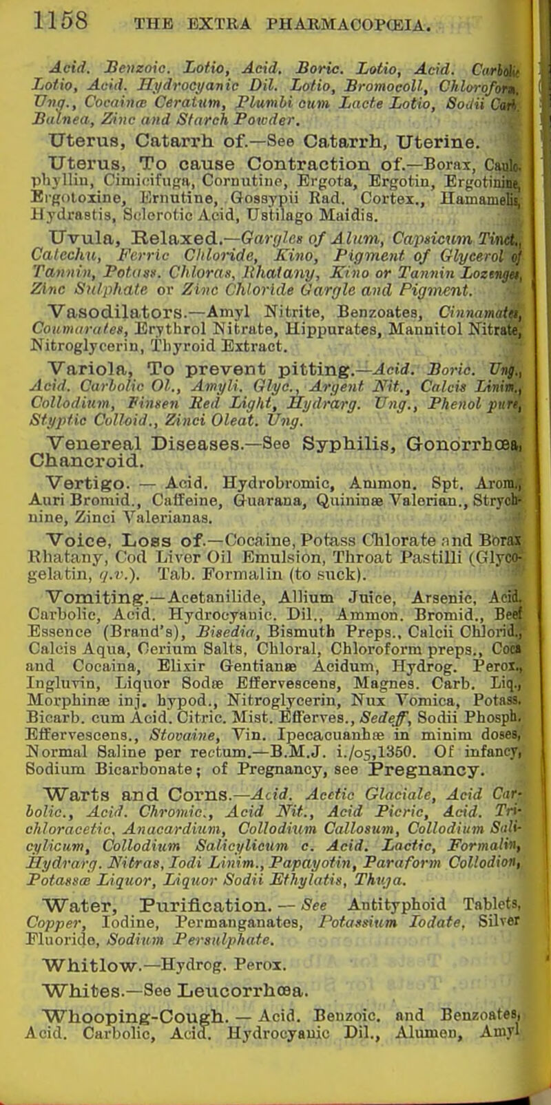 Acid. Seiizoie. Lotto, Acid. Boric. Lotio, Acid. Curho' liotio. Acid. Hi/drocyanic Dil. Lotio, Bromoeoll, Chlv, TJng., Cocainw Ceraiim, jPlumbi cum Lacf,e Lotio, iSou :i Balnea, Zinc and Starch Poicder. Uterus, Catari'h of.—See Catarrh, Uterine. Uterus, To cause Contraction of.—Borax, Cault phylliu, Cinii(Mfup;(v, Cornutiiie, Ergota, Ergotin, Ergotiuino Ergoloiine, Ernntine, Qosaypii Rad. Cortex., Hamameli! Hydrastis, Solorotie Acid, TJstilago Maidia. Uvula, Relaxed.—Garyles of Alum, Capsicum TiMt. Catechu, Ferric Chloride, Kino, Pigment of Glycerol (•• Tannin, Potoas. Chloras, llhatany. Kino or Tannin Loztngu, Zinc Sulphate or Zinc Chloride Gargle and Pigment. Vasodilators.—Amyl Nitrite, Benzoates, Cinnamatei, Coiimarales, Erythrol Nitrate, Hippurates, Maiinitol Nitrate, Nitroglycerin, Thyroid Extract. Variola, To prevent pitting.—^cW. Bo7-ic. Vng., Acid. Carlolic 01., Amyli. Glyc, Argent Nit., Cnlcis Limn.) Colloditm, Vinsen Bed Light, Mi/drarg. Vng., Phenol ptirt, Styptic Colloid., Zinci Oleat. Vng. Venereal Diseases.—See Syphilis, GonorrbcBai Chanci'oid. Vertigo. — Acid. Hydrobromic, Ammon. Spt, Arom., Auri Broraid., Caffeine, Guarana, QuininBe Valerian., Strycli nine, Zinci Valerianas. Voice, Loss of.—Cocaine, Potass Chlorate .nnd Borax Rhatany, Cod Livor Oil Emulsion, Throat Pastilli (Glyco- gelatin, ij.v.). Tab. Formalin (to .suck). Vomiting.—Acetanilide, Allium Juice, Arsenic, Acid. Carbolic, Acid. Hydrocyanic. Dil., Ammon. Bromid., Beef Essence (Brand's), Bisedia, Bismuth Preps., Calcii Chlorid., Caleis Aqua, Cerium Salts, Chloral, Chloroform preps., Coc» and Cocaina, Elixir Gentian» Acidum, Hydrog. Peroi., Inglurin, Liquor Sodfe Effervescens, Magnes. Carb. Liq., MorphinsB inj. hypod.. Nitroglycerin, Nux Vomica, Potass. Bicarb, cum Acid. Citric. Mist. Efferves., Sedeff, Sodii Phosph, Effervescens., Stovaine, Vin. IpecacuanhiB in minim doses, Normal Saline per rectum.—B.M.J. i./o5,1350. Of infancy, Sodium Bicarbonate; of Pregnancy, see Pregnancy. Warts and Corns.—Add. Acetic Glaciate, Acid Car- bolic, Acid. Chromic, Acid Nit., Acid Picric, Acid. Tri- chloracetic, Anacardium, Collodium Callosum, Collodium Salt- cylicum, Collodium Salicylicum c. Acid. Lactic, Formalin, Hydrarg. Nitras, lodi Linim., Papayotin, Paraform Collodion, Potatsx Liquor, Liquor Sodii Ethylatis, Thuja. Water, Purification. — See Antityphoid Tablets. Copper, Iodine, Permanganates, Potassium lodate. Silver Fluoride, Sodium Persulphate. Whitlow.—Hydrog. Perox. Whites.—See Leticorrhoea. 'Whooping-Cough. — Acid. Benzoic, and Benzoatesn Acid. Carbolic, Acid. Hydrocyanic Dil., Alumon, Amyl,