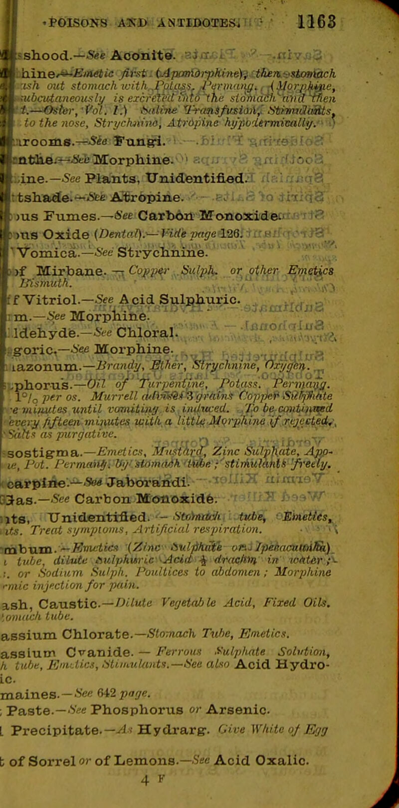 i 1, Ihood.—Aoonito. i. ' .iti v J \h out stomach witK^Pfilaji'i.^fPvriuaiig., ;{iJorj)h*iie, bcuianeously is excreieit fiiw'~ihe siohidili^aiuJ tfien -^i^fefer, •Pol. v.) btilvrie' '^I'-ranSfusiaA-^ L^ttimJaitts 0 the nose, Strychninn, Atrdpine hypodermicnUij. ^HckAii^iSei! Morphine. ' xe.—See Plants, Unidentifierd. i]ia<Je.--^'Sfee Atropine. —e^lj s Fumes.—Carbon Monoxidei S Oxide {Denia/):— Vide page 126. - Vomica.—6'ee Sti-yclinine. ibf Mirbajie.-r;^ Co^jjo^j-.^.-Sw/p^ or^ other, ,£;metic8 litsmv.ik. ' ' , . ■ ff Vitriol.—fSee A^cid Sulplxuric. \ TO..—See Morpiiirie. -  ' _^ Idehyde.—i'ce Chloral. ^ . groric,—-i^fi Morphine- . lazonum.—Brandy, Ether, Strychnine, Oxycjery. r^phorus.—()il o^'jTurpenfine, Potass!' Perviayg. i°/o P'-^ Murrell (uliyii^li'Zgrmns Cjopjki^ SiilfjflMe ■e vUiuites until vamituiff.is.induced. ..'fMberContUnt^d 'ever^ jifteeii miiwte&^ U^ith^a- Utt^^ ' Salts as purgative. ' ^.^ ^ .. ~ J.,,,,,,,>) ..,> ..... ij^..,, ■sostigrnaa.—Emetics, Mus-tarA, Zinc Sulphate, App^ u:, Put. Permaitf . Ify- stomciSk'mbe ;''-stirAulakU 'ft'ee(y. i<carDiiie.-.SWJabora;irdil—uiraifiV BSas.—'^ee Carbon Monoxidfe. uts, XTnidfintifled.'Veo>«j«ui'/., iKfce, Emetics^ • its. Treat synipiuiiiH, Artificial respiration. ■■ ^ ''\ ''tahxLTn.'~J<''in^itcs (Z/nc Avlphaie onj/peiaaiKiifSi) I tiiliC, dilute At',lphuric ''Acid j[ draclttti in tofiter;- !. or Sodium Sulph. Poultices to abdomen; Morphine rmic injection for jxiin. ash, CaMstic—Dilute Vegetable Acid, Fixed Oils. ',onuich tube. assium Chlorate.—5<o;nacJi Tvfie, Emetics. assiutn Cv-anid.e. — Ferrous Sulphate Solution, h tube, EniMcs, Sti'Mtlunts.—See also Acid Hydro- Lc maines. —*'e« 642 page. ; Paste.—V/'tf Phosphorus or Arsenic. L Precipitate.—Hydrarg-. Give White of Egg b of Sorrel or of Lemons.—S'se Acid Oxalic. 4 F