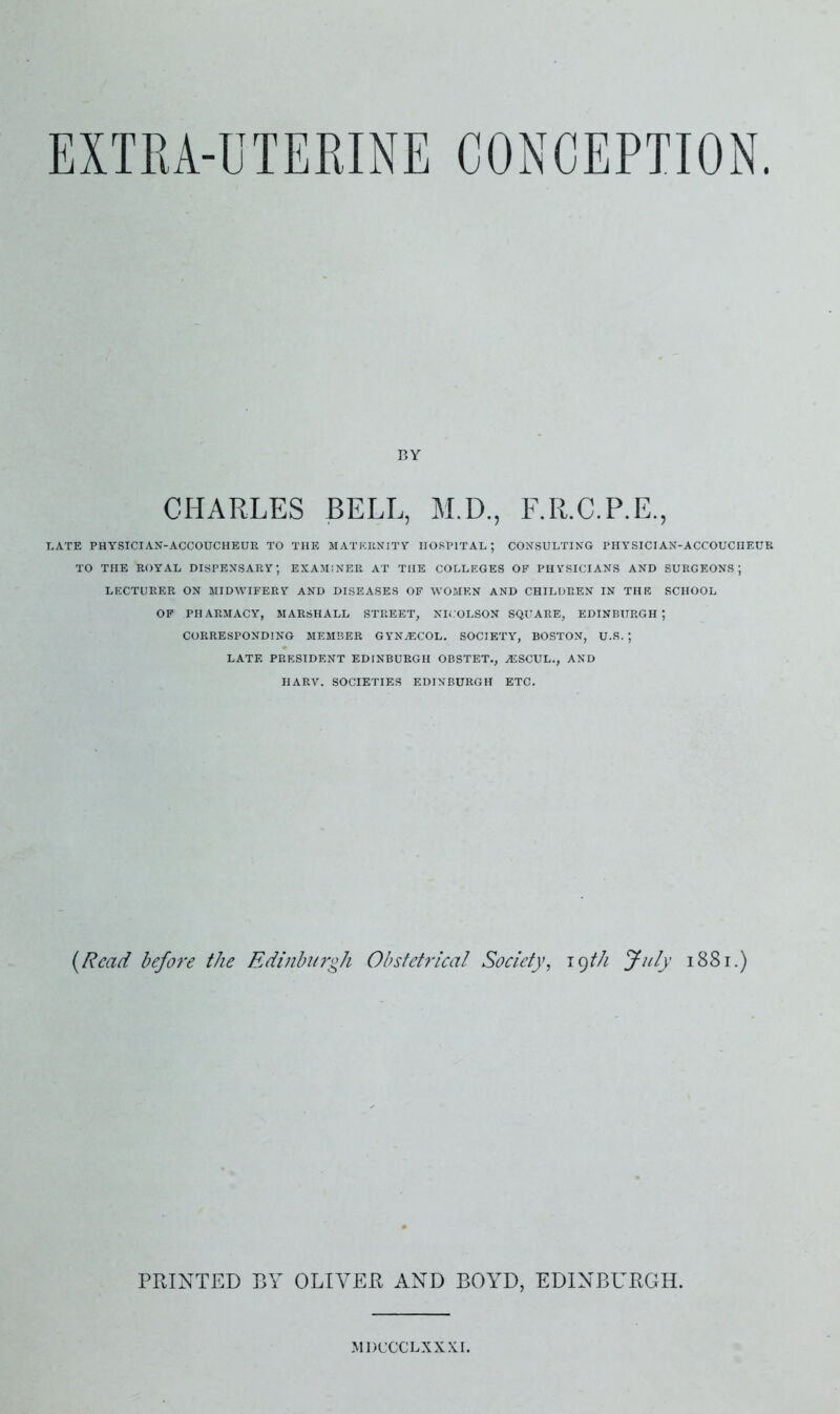 EXTRA-UTERINE CONCEPTION BY CHARLES BELL, M.D., F.R.C.P.E., LATE PHYSICIAN-ACCOUCHEUR TO THE MATERNITY HOSPITAL ; CONSULTING PHYSICIAN-ACCOUCHEUR TO THE ROYAL DISPENSARY; EXAMINER AT THE COLLEGES OF PHYSICIANS AND SURGEONS; LECTURER ON MIDWIFERY AND DISEASES OF WOMEN AND CHILDREN IN THE SCHOOL OF PHARMACY, MARSHALL STREET, NKOLSON SQUARE, EDINBURGH; CORRESPONDING MEMBER GYN.ECOL. SOCIETY, BOSTON, U.S. ; LATE PRESIDENT EDINBURGH OBSTET., MSSCUL., AND HARV. SOCIETIES EDINBURGH ETC. {Read before the Edinburgh Obstetrical Society^ igth fu/y i88i.) PRINTED BY OLIVER AND BOYD, EDINBURGH. MDCCCLXXXL