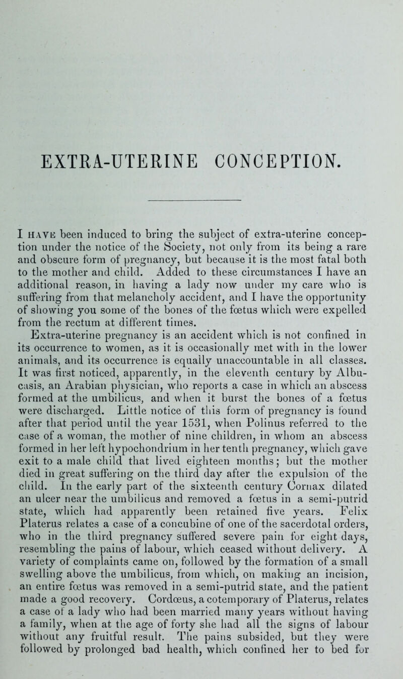 I HAVE been induced to bring the subject of extra-uterine concep- tion under the notice of the Society, not only from its being a rare and obscure form of pregnancy, but because it is the most fatal both to the mother and child. Added to these circumstances I have an additional reason, in having a lady now under my care who is suffering from that melancholy accident, and I have the opportunity of showing you some of the bones of the foetus which were expelled from the rectum at different times. Extra-uterine pregnancy is an accident which is not confined in its occurrence to women, as it is occasionally met with in the lower animals, and its occurrence is equally unaccountable in all classes. It was first noticed, apparently, in the eleventh century by Albu- casis, an Arabian physician, who reports a case in which an abscess formed at the umbilicus, and when it burst the bones of a foetus were discharged. Little notice of this form of pregnancy is found after that period until the year 1531, when Polinus referred to the case of a woman, the mother of nine children, in whom an abscess formed in her left hypochondrium in her tenth pregnancy, which gave exit to a male child that lived eighteen months; but the mother died in great suffering on the third day after the expulsion of the child. In the early part of the sixteenth century Cornax dilated an ulcer near the umbilicus and removed a foetus in a semi-putrid state, which had apparently been retained five years. Felix Platerus relates a case of a concubine of one of the sacerdotal orders, who in the third pregnancy suffered severe pain for eight days, resembling the pains of labour, which ceased without delivery. A variety of complaints came on, followed by the formation of a small swelling above the umbilicus, from which, on making an incision, an entire foetus was removed in a semi-putrid state, and the patient made a good recovery. Cordoeus, a cotemporary of Platerus, relates a case of a lady who had been married many years without having a family, when at the age of forty she had all the signs of labour without any fruitful result. The pains subsided, but they were followed by prolonged bad health, which confined her to bed fur