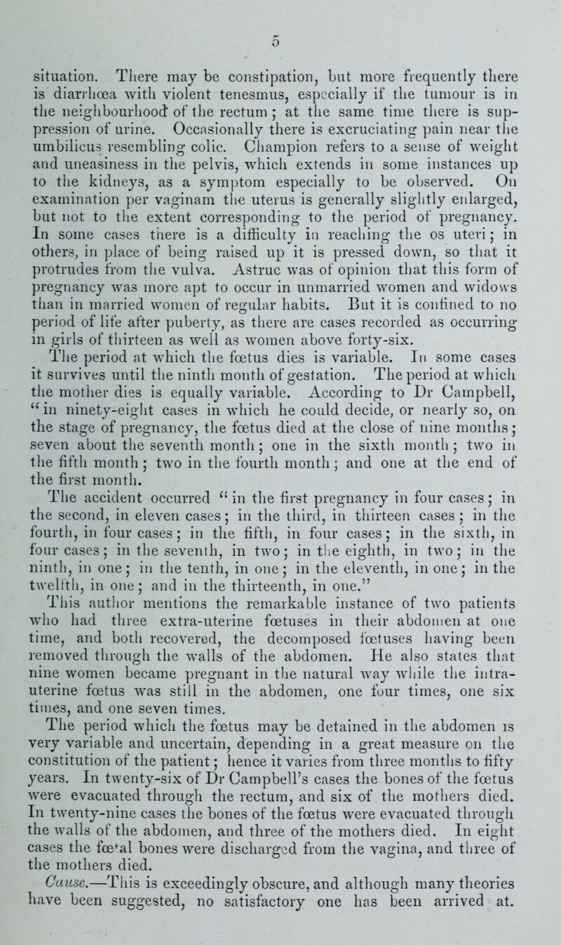 o situation. There may be constipation, but more frequently there is diarrhoea with violent tenesmus, especially if the tumour is in tlie neighbourhood of the rectum ; at the same time there is sup- pression of urine. Occasionally there is excruciating pain near the umbilicus resembling colic. Champion refers to a sense of weight and uneasiness in the pelvis, which extends in some instances up to the kidneys, as a symptom especially to be observed. On examination per vaginam the uterus is generally slightly enlarged, but not to the extent corresponding to the period of pregnancy. In some cases there is a difficulty in reaching the os uteri; in others, in place of being raised up it is pressed down, so that it protrudes from the vulva. Astruc was of opinion that this form of pregnancy was more apt to occur in unmarried women and widows than in married women of regular habits. But it is confined to no period of life after puberty, as there are cases recorded as occurring in girls of thirteen as well as women above forty-six. The period at which the foetus dies is variable. In some cases it survives until the ninth month of gestation. The period at which the mother dies is equally variable. According to Dr Campbell, in ninety-eight cases in which he could decide, or nearly so, on the stage of pregnancy, the foetus died at the close of nine montlis; seven about the seventh month; one in the sixth month j two in the fifth month; two in the fourth month; and one at the end of the first month. The accident occurred in the first pregnancy in four cases; in the second, in eleven cases; in the third, in thirteen cases ; in the fourth, in four cases ; in the fifth, in four cases; in the sixth, in four cases; in the seventh, in two; in the eighth, in two; in the ninth, in one; in the tenth, in one; in the eleventh, in one; in the twelfth, in one; and in the thirteenth, in one.” This author mentions the remarkable instance of two patients who had three extra-uterine foetuses in their abdomen at one time, and both recovered, the decomposed foetuses having been removed through the walls of the abdomen. He also states that nine women became pregnant in the natural way while the intra- uterine foetus was still in the abdomen, one four times, one six times, and one seven times. The period which the foetus may be detained in the abdomen is very variable and uncertain, depending in a great measure on the constitution of the patient; hence it varies from three months to fifty years. In twenty-six of Dr Campbell’s cases the bones of the foetus were evacuated through the rectum, and six of the mothers died. In twenty-nine cases the bones of the foetus were evacuated through the walls of the abdomen, and three of the mothers died. In eight cases the fce*:al bones were discharged from the vagina, and three of the mothers died. Cause.—This is exceedingly obscure, and although many theories have been suggested, no satisfactory one has been arrived at.