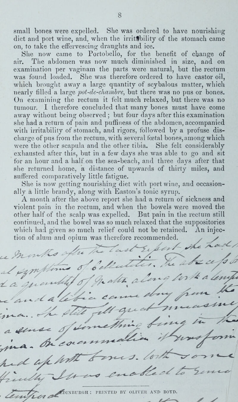 small bones were expelled. She was ordered to have nourishing diet and port wine, and, when the irritability of the stomach came on, to take the effervescing- draughts and ice. She now came to Portobello, for the benefit of change of air. The abdomen was now much diminished in size, and on examination per vaginam the parts were natural, but the rectum was found loaded. She was therefore ordered to have castor oil, which brouglit away a large quantity of scybalous matter, which nearly filled a pot-cle-chambre, but there was no pus or bones. On examining the rectum it felt much relaxed, but there was no tumour. I therefore concluded that many bones must have come away without being observed ; but four days after this examination she had a return of pain and puffiness of the abdomen, accompanied with irritability of stomach, and rigors, followed by a profuse dis- charge of pus from the rectum, with several foetal bones, among which v/ere the other scapula and the other tibia. She felt considerably exhausted after this, but in a few days she was able to go and. sit for an hour and a half on the sea-beach, and three days after that she returned home, a distance of upwards of thirty miles, and suffered comparatively little fatigue. She is now getting nourishing diet with port wine, and occasion- ally a little brandy, along with Easton’s tonic syrup. A month after the above report she had a return of sickness and violent pain in the rectum, and when the bowels w.ere moved, the other half of the scalp was expelled. But pain in the rectum still continued, and the bowel was so much relaxed that the suppositories whicli liad given so much relief could not be retained. An injec- HNBURCH : PRINTED BY OLIVER AXD BOYD.