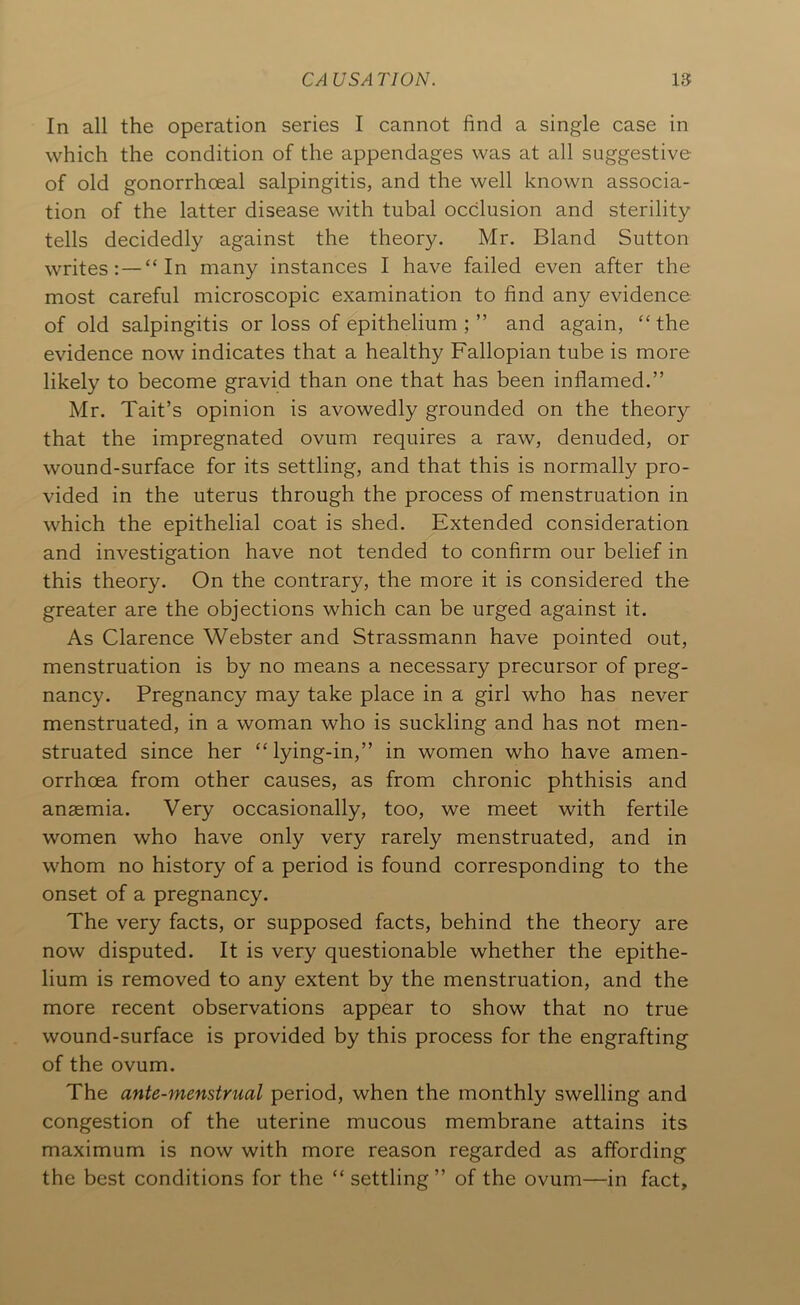 In all the operation series I cannot find a single case in which the condition of the appendages was at all suggestive of old gonorrhoeal salpingitis, and the well known associa- tion of the latter disease with tubal occlusion and sterility tells decidedly against the theory. Mr. Bland Sutton writes: —“In many instances I have failed even after the most careful microscopic examination to find any evidence of old salpingitis or loss of epithelium ; ” and again, “the evidence now indicates that a healthy Fallopian tube is more likely to become gravid than one that has been inflamed.” Mr. Tait’s opinion is avowedly grounded on the theory that the impregnated ovum requires a raw, denuded, or wound-surface for its settling, and that this is normally pro- vided in the uterus through the process of menstruation in which the epithelial coat is shed. Extended consideration and investigation have not tended to confirm our belief in this theory. On the contrary, the more it is considered the greater are the objections which can be urged against it. As Clarence Webster and Strassmann have pointed out, menstruation is by no means a necessary precursor of preg- nancy. Pregnancy may take place in a girl who has never menstruated, in a woman who is suckling and has not men- struated since her “lying-in,” in women who have amen- orrhoea from other causes, as from chronic phthisis and anaemia. Very occasionally, too, we meet with fertile women who have only very rarely menstruated, and in whom no history of a period is found corresponding to the onset of a pregnancy. The very facts, or supposed facts, behind the theory are now disputed. It is very questionable whether the epithe- lium is removed to any extent by the menstruation, and the more recent observations appear to show that no true wound-surface is provided by this process for the engrafting of the ovum. The ante-menstrual period, when the monthly swelling and congestion of the uterine mucous membrane attains its maximum is now with more reason regarded as affording the best conditions for the “settling” of the ovum—in fact.