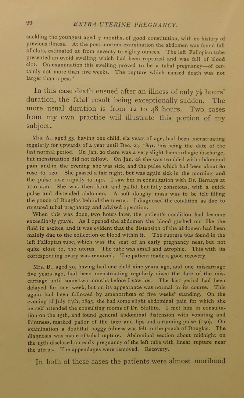 suckling the youngest aged 7 months, of good constitution, with no history of previous illness. At the post-mortem examination the abdomen was found full of clots, estimated at from seventy to eighty ounces. The left Fallopian tube presented an ovoid swelling which had been ruptured and was full of blood clot. On examination this swelling proved to be a tubal pregnancy—of cer- tainly not more than five weeks. The rupture which caused death was not larger than a pea,” In this case death ensued after an illness of only 7^ hours’ duration, the fatal result being exceptionally sudden. The more usual duration is from 12 to 48 hours. Two cases from my own practice will illustrate this portion of my subject. Mrs. A,, aged 33, having one child, six years of age, had been menstruating regularly for upwards of a year until Dec. 23, 1891, this being the date of the last normal period. On Jan. 20 there was a very slight haemorrhagic discharge, but menstruation did not follow. On Jan, 28 she was troubled with abdominal pain and in the evening she was sick, and the pulse which had been about 80 rose to 120. She passed a fair night, but was again sick in the morning and the pulse rose rapidly to 140. I saw her in consultation with Dr, Bernays at ii.o a.m. She was then faint and pallid, but fully conscious, with a quick pulse and distended abdomen. A soft doughy mass was to be felt filling the pouch of Douglas behind the uterus. I diagnosed the condition as due to ruptured tubal pregnancy and advised operation. When this was done, two hours later, the patient’s condition had become exceedingly grave. As I opened the abdomen the blood gushed out like the fluid in ascites, and it was evident that the distension of the abdomen had been mainly due to the collection of blood within it. The rupture was found in the left Fallopian tube, which was the seat of an early pregnancy near, but not quite close to, the uterus. The tube was small and atrophic. This with its corresponding ovary was removed. The patient made a good recovery. Mrs. B., aged 30, having had one child nine years ago, and one miscarriage five years ago, had been menstruating regularly since the date of the mis- carriage until some two months before I saw her. The last period had been delayed for one week, but on its appearance was normal in its course. This again had been followed by amenorrhcea of five weeks’ standing. On the evening of July 13th, 1895, she had some slight abdominal pain for which she herself attended the consulting rooms of Dr. Shillito. I met him in consulta- tion on the 15th, and found general abdominal distension with vomiting and faintness, marked pallor of the face and lips and a running pulse (150). On examination a doubtful boggy fulness was felt in the pouch of Douglas. The diagnosis was made of tubal rupture. Abdominal section about midnight on the 15th disclosed an early pregnancy of the left tube with linear rupture near the uterus. The appendages were removed. Recovery. In both of these cases the patients were almost moribund