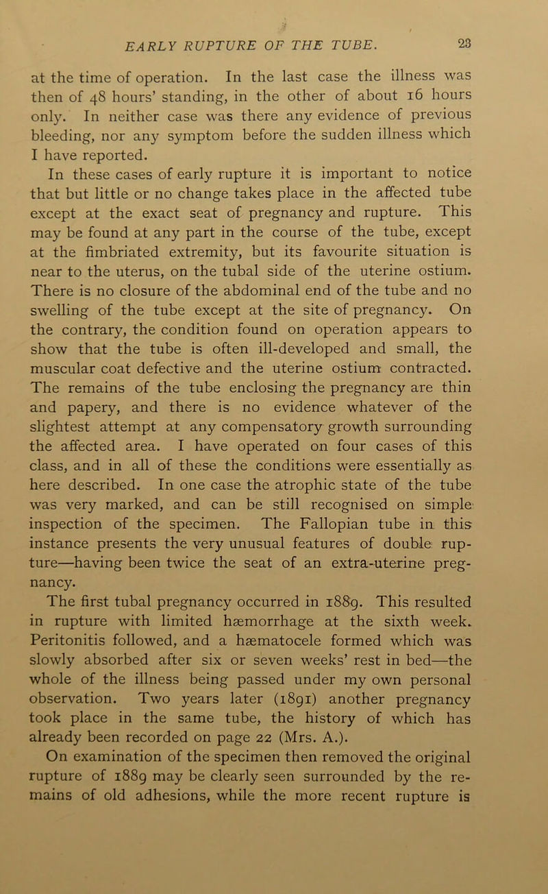 at the time of operation. In the last case the illness was then of 48 hours’ standing, in the other of about 16 hours only. In neither case was there any evidence of previous bleeding, nor any symptom before the sudden illness which I have reported. In these cases of early rupture it is important to notice that but little or no change takes place in the affected tube except at the exact seat of pregnancy and rupture. This may be found at any part in the course of the tube, except at the fimbriated extremity, but its favourite situation is near to the uterus, on the tubal side of the uterine ostium. There is no closure of the abdominal end of the tube and no swelling of the tube except at the site of pregnancy. On the contrary, the condition found on operation appears to show that the tube is often ill-developed and small, the muscular coat defective and the uterine ostium contracted. The remains of the tube enclosing the pregnancy are thin and papery, and there is no evidence whatever of the slightest attempt at any compensatory growth surrounding the affected area. I have operated on four cases of this class, and in all of these the conditions were essentially as here described. In one case the atrophic state of the tube was very marked, and can be still recognised on simple' inspection of the specimen. The Fallopian tube ia this instance presents the very unusual features of double rup- ture—having been twice the seat of an extra-uterine preg- nancy. The first tubal pregnancy occurred in i88p. This resulted in rupture with limited haemorrhage at the sixth week. Peritonitis followed, and a hsematocele formed which was slowly absorbed after six or seven weeks’ rest in bed—the whole of the illness being passed under my own personal observation. Two years later (1891) another pregnancy took place in the same tube, the history of which has already been recorded on page 22 (Mrs. A.). On examination of the specimen then removed the original rupture of i88g may be clearly seen surrounded by the re- mains of old adhesions, while the more recent rupture is