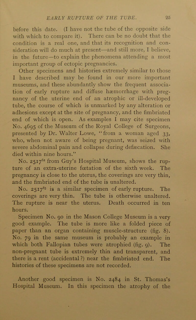 before this date. (I have not the tube of the opposite side with which to compare it). There can be no doubt that the condition is a real one, and that its recognition and con- sideration will do much at present—and still more, I believe, in the future—to explain the phenomena attending a most important group of ectopic pregnancies. Other specimens and histories extremely similar to those I have described may be found in our more important museums, and these abundantly show the frequent associa- tion of early rupture and diffuse haemorrhage with preg- nancy of the uterine end of an atrophic or ill-developed tube, the course of which is unmarked by any alteration or adhesions except at the site of pregnancy, and the fimbriated end of which is open. As examples I may cite specimen No. 4695 of the Museum of the Royal College of Surgeons, presented by Dr. Walter Lowe, ‘‘from a woman aged 33, who, when not aware of being pregnant, was seized with severe abdominal pain and collapse during defsecation. She died within nine hours.” No. 2517®* from Guy’s Hospital Museum, shows the rup- ture of an extra-uterine foetation of the sixth week. The pregnancy is close to the uterus, the coverings are very thin, and the fimbriated end of the tube is unaltered. No. 2517^5 is a similar specimen of early rupture. The coverings are very thin. The tube is otherwise unaltered. The rupture is near the uterus. Death occurred in ten hours. Specimen No. 90 in the Mason College Museum is a very good example. The tube is more like a folded piece of paper than an organ containing muscle-structure (fig. 8). No. 79 in the same museum is probably an example in which both Fallopian tubes were atrophied (fig. 9). The non-pregnant tube is extremely thin and transparent, and there is a rent (accidental ?) near the fimbriated end. The histories of these specimens are not recorded. Another good specimen is No. 2484 in St. Thomas’s Hospital Museum. In this specimen the atrophy of the