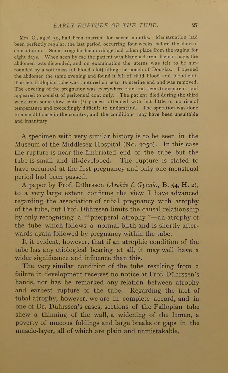 Mrs. C., aged 30, had been married for seven months. Menstruation had been perfectly regular, the last period occurring four weeks before the date of consultation. Some irregular haemorrhage had taken place from the vagina for eight days. When seen by me the patient was blanched from haemorrhage, the abdomen was distended, and on examination the uterus was felt to be sur- rounded by a soft mass (of blood clot) filling the pouch of Douglas. I opened the abdomen the same evening and found it full of fluid blood and blood clot. The left Fallopian tube was ruptured close to its uterine end and was removed. The covering of the pregnancy was everywhere thin and semi-transparent, and appeared to consist of peritoneal coat only. The patient died during the third week from some slow septic (?) process attended with but little or no rise of temperature and exceedingly difficult to understand. The operation was done in a small house in the country, and the conditions may have been unsuitable and insanitary. A specimen with very similar history is to be seen in the Museum of the Middlesex Hospital (No. 2050). In this case the rupture is near the fimbriated end of the tube, but the tube is small and ill-developed. The rupture is stated to have occurred at the first pregnancy and only one menstrual period had been passed. A paper by Prof. Diihrssen (Archiv f. Gynak., B. 54, H. 2), to a very large extent confirms the view I have advanced regarding the association of tubal pregnancy with atrophy of the tube, but Prof. Diihrssen limits the causal relationship by only recognising a “ puerperal atrophy ”—an atrophy of the tube which follows a normal birth and is shortly after- wards again followed by pregnancy within the tube. It it evident, however, that if an atrophic condition of the tube has any etiological bearing at all, it may well have a wider significance and influence than this. The very similar condition of the tube resulting from a failure in development receives no notice at Prof. Diihrssen’s hands, nor has he remarked any relation between atrophy and earliest rupture of the tube. Regarding the fact of tubal atrophy, however, we are in complete accord, and in one of Dr. Diihrssen’s cases, sections of the Fallopian tube shew a thinning of the wall, a widening of the lumen, a poverty of mucous foldings and large breaks or gaps in the muscle-layer, all of which are plain and unmistakable.