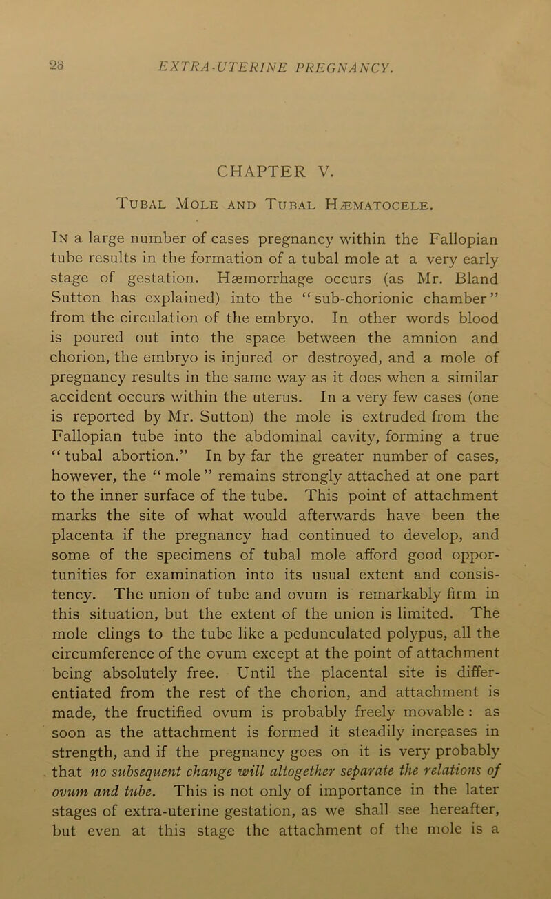 CHAPTER V. Tubal Mole and Tubal Hematocele. In a large number of cases pregnancy within the Fallopian tube results in the formation of a tubal mole at a very early stage of gestation. Haemorrhage occurs (as Mr. Bland Sutton has explained) into the “ sub-chorionic chamber ” from the circulation of the embryo. In other words blood is poured out into the space between the amnion and chorion, the embryo is injured or destroyed, and a mole of pregnancy results in the same way as it does when a similar accident occurs within the uterus. In a very few cases (one is reported by Mr. Sutton) the mole is extruded from the Fallopian tube into the abdominal cavity, forming a true “ tubal abortion.” In by far the greater number of cases, however, the “ mole ” remains strongly attached at one part to the inner surface of the tube. This point of attachment marks the site of what would afterwards have been the placenta if the pregnancy had continued to develop, and some of the specimens of tubal mole afford good oppor- tunities for examination into its usual extent and consis- tency. The union of tube and ovum is remarkably firm in this situation, but the extent of the union is limited. The mole clings to the tube like a pedunculated polypus, all the circumference of the ovum except at the point of attachment being absolutely free. Until the placental site is differ- entiated from the rest of the chorion, and attachment is made, the fructified ovum is probably freely movable : as soon as the attachment is formed it steadily increases in strength, and if the pregnancy goes on it is very probably that no subsequent change will altogether separate the relations of ovum and tube. This is not only of importance in the later stages of extra-uterine gestation, as we shall see hereafter, but even at this stage the attachment of the mole is a