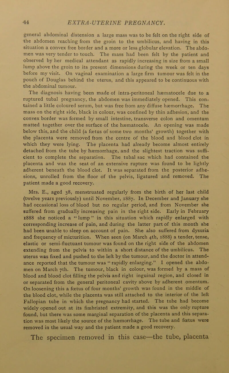 general abdominal distension a large mass was to be felt on the right side of the abdomen reaching from the groin to the umbilicus, and having in this situation a convex free border and a more or less globular elevation. The abdo- men was very tender to touch. The mass had been felt by the patient and observed by her medical attendant as rapidly increasing in size from a small lump above the groin to its present dimensions during the week or ten days before my visit. On vaginal examination a large firm tumour was felt in the pouch of Douglas behind the uterus, and this appeared to be continuous with the abdominal tumour. The diagnosis having been made of intra-peritoneal haematocele due to a ruptured tubal pregnancy, the abdomen was immediately opened. This con- tained a little coloured serum, but was free from any diffuse haemorrhage. The mass on the right side, black in colour, was confined by thin adhesion, and the convex border was formed by small intestine, transverse colon and omentum matted together over the surface of the haematocele. An opening was made below this, and the child (a fcEtus of some two months’ growth) together with the placenta were removed from the centre of the blood and blood clot in which they were lying. The placenta had already become almost entirely detached from the tube by haemorrhage, and the slightest traction was suffi- cient to complete the separation. The tubal sac which had contained the placenta and was the seat of an extensive rupture was found to be lightly adherent beneath the blood clot. It was separated from the posterior adhe- sions, unrolled from the floor of the pelvis, ligatured and removed. The patient made a good recovery, Mrs, E., aged 38, menstruated regularly from the birth of her last child (twelve years previously) until November, 1887. In December and January she had occasional loss of blood but no regular period, and from November she suffered from gradually increasing pain in the right side. Early in February 1888 she noticed a “ lump ” in this situation which rapidly enlarged with corresponding increase of pain, and during the latter part of this month she had been unable to sleep on account of pain. She also suffered from dysuria and frequency of micturition. When seen (on March 4th, 1888) a tender, tense, elastic or semi-fluctuant tumour was found on the right side of the abdomen extending from the pelvis to within a short distance of the umbilicus. The uterus was fixed and pushed to the left by the tumour, and the doctor in attend- ance reported that the tumour was “ rapidly enlarging.” I opened the abdo- men on March 7th. The tumour, black in colour, was formed by a mass of blood and blood clot filling the pelvis and right inguinal region, and closed in or separated from the general peritoneal cavity above by adherent omentum. On loosening this a foetus of four months’ growth was found in the middle of the blood clot, while the placenta was still attached to the interior of the left Fallopian tube in which the pregnancy had started. The tube had become widely opened out at its fimbriated extremity, and this was the only rupture found, but there was some marginal separation of the placenta and this separa- tion was most likely the source of the haemorrhage. The tube and foetus were removed in the usual way and the patient made a good recovery. The specimen removed in this case—the tube, placenta