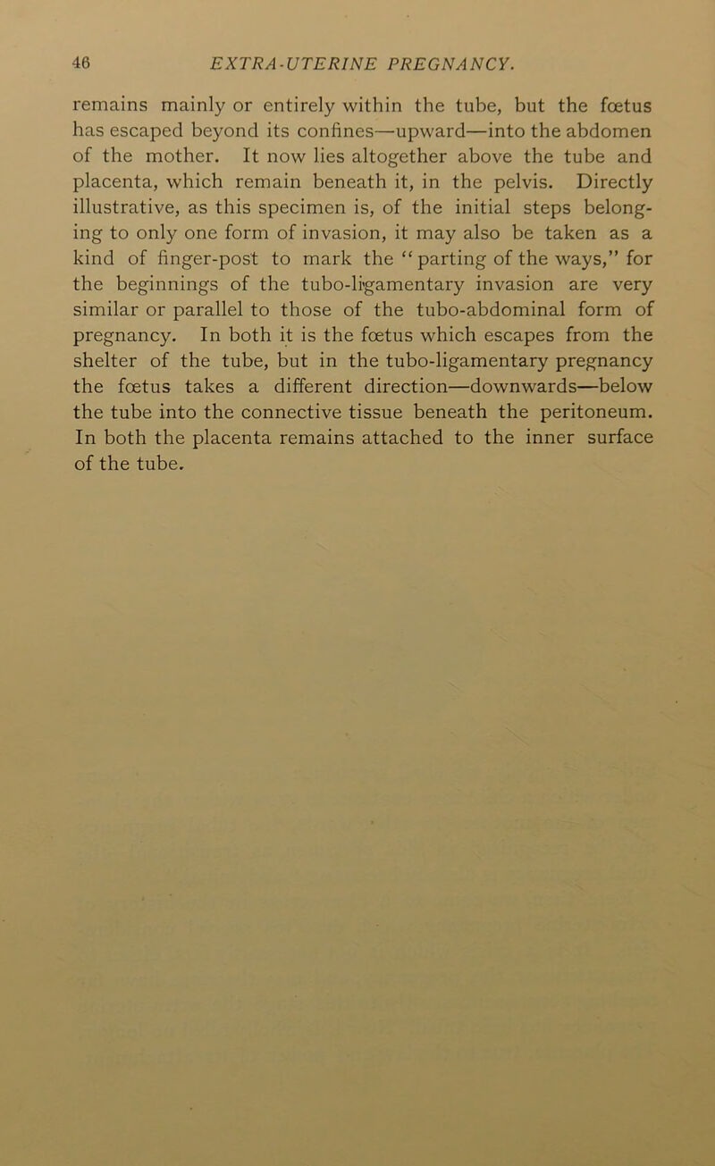 remains mainly or entirely within the tube, but the foetus has escaped beyond its confines—upward—into the abdomen of the mother. It now lies altogether above the tube and placenta, which remain beneath it, in the pelvis. Directly illustrative, as this specimen is, of the initial steps belong- ing to onl)^ one form of invasion, it may also be taken as a kind of finger-post to mark the “parting of the ways,” for the beginnings of the tubo-li'gamentary invasion are very similar or parallel to those of the tubo-abdominal form of pregnancy. In both it is the foetus which escapes from the shelter of the tube, but in the tubo-ligamentary pregnancy the foetus takes a different direction—downwards—below the tube into the connective tissue beneath the peritoneum. In both the placenta remains attached to the inner surface of the tube.