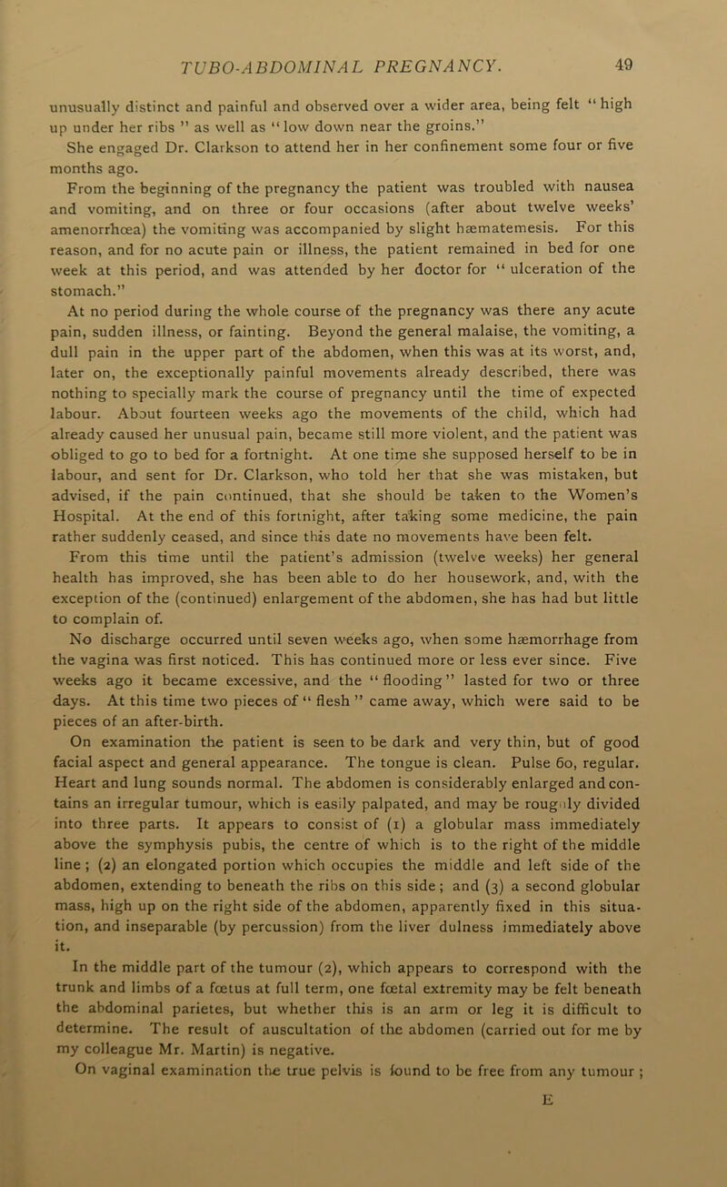 unusually distinct and painful and observed over a wider area, being felt “ high up under her ribs ” as well as “ low down near the groins.” She engaged Dr. Clarkson to attend her in her confinement some four or five months ago. From the beginning of the pregnancy the patient was troubled with nausea and vomiting, and on three or four occasions (after about twelve weeks’ amenorrhcea) the vomiting was accompanied by slight haematemesis. For this reason, and for no acute pain or illness, the patient remained in bed for one week at this period, and was attended by her doctor for “ ulceration of the stomach.” At no period during the whole course of the pregnancy was there any acute pain, sudden illness, or fainting. Beyond the general malaise, the vomiting, a dull pain in the upper part of the abdomen, when this was at its worst, and, later on, the exceptionally painful movements already described, there was nothing to specially mark the course of pregnancy until the time of expected labour. About fourteen weeks ago the movements of the child, which had already caused her unusual pain, became still more violent, and the patient was obliged to go to bed for a fortnight. At one time she supposed herself to be in labour, and sent for Dr. Clarkson, who told her that she was mistaken, but advised, if the pain continued, that she should be taken to the Women’s Hospital. At the end of this fortnight, after taking some medicine, the pain rather suddenly ceased, and since this date no movements have been felt. From this time until the patient’s admission (twelve weeks) her general health has improved, she has been able to do her housework, and, with the exception of the (continued) enlargement of the abdomen, she has had but little to complain of. No discharge occurred until seven weeks ago, when some haemorrhage from the vagina was first noticed. This has continued more or less ever since. Five weeks ago it became excessive, and the “flooding” lasted for two or three days. At this time two pieces of “ flesh ” came away, which were said to be pieces of an after-birth. On examination the patient is seen to be dark and very thin, but of good facial aspect and general appearance. The tongue is clean. Pulse 6o, regular. Heart and lung sounds normal. The abdomen is considerably enlarged and con- tains an irregular tumour, which is easily palpated, and may be roug.ily divided into three parts. It appears to consist of (i) a globular mass immediately above the symphysis pubis, the centre of which is to the right of the middle line ; (2) an elongated portion which occupies the middle and left side of the abdomen, extending to beneath the ribs on this side; and (3) a second globular mass, high up on the right side of the abdomen, apparently fixed in this situa- tion, and inseparable (by percussion) from the liver dulness immediately above it. In the middle part of the tumour (2), which appears to correspond with the trunk and limbs of a foetus at full term, one foetal extremity may be felt beneath the abdominal parietes, but whether this is an arm or leg it is difficult to determine. The result of auscultation of the abdomen (carried out for me by my colleague Mr. Martin) is negative. On vaginal examination live true pelvis is found to be free from any tumour ; E