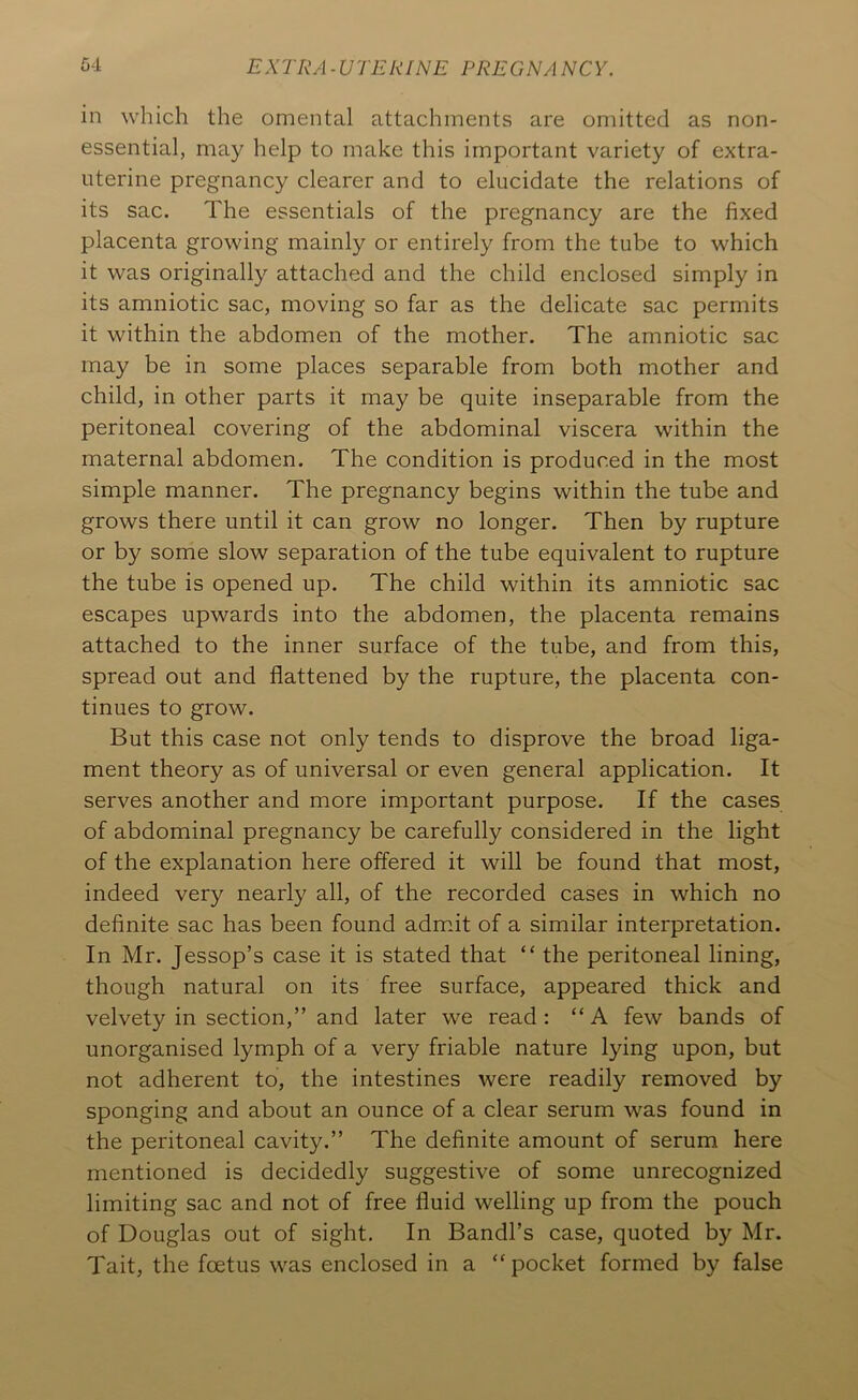 in which the omental attachments are omitted as non- essential, may help to make this important variety of extra- uterine pregnancy clearer and to elucidate the relations of its sac. The essentials of the pregnancy are the fixed placenta growing mainly or entirely from the tube to which it was originally attached and the child enclosed simply in its amniotic sac, moving so far as the delicate sac permits it within the abdomen of the mother. The amniotic sac may be in some places separable from both mother and child, in other parts it may be quite inseparable from the peritoneal covering of the abdominal viscera within the maternal abdomen. The condition is produced in the most simple manner. The pregnancy begins within the tube and grows there until it can grow no longer. Then by rupture or by some slow separation of the tube equivalent to rupture the tube is opened up. The child within its amniotic sac escapes upwards into the abdomen, the placenta remains attached to the inner surface of the tube, and from this, spread out and flattened by the rupture, the placenta con- tinues to grow. But this case not only tends to disprove the broad liga- ment theory as of universal or even general application. It serves another and more important purpose. If the cases of abdominal pregnancy be carefully considered in the light of the explanation here offered it will be found that most, indeed very nearly all, of the recorded cases in which no definite sac has been found admit of a similar interpretation. In Mr. Jessop’s case it is stated that “ the peritoneal lining, though natural on its free surface, appeared thick and velvety in section,” and later we read: “A few bands of unorganised lymph of a very friable nature lying upon, but not adherent to, the intestines were readily removed by sponging and about an ounce of a clear serum was found in the peritoneal cavity.” The definite amount of serum here mentioned is decidedly suggestive of some unrecognized limiting sac and not of free fluid welling up from the pouch of Douglas out of sight. In Bandl’s case, quoted by Mr. Tait, the foetus was enclosed in a “ pocket formed by false