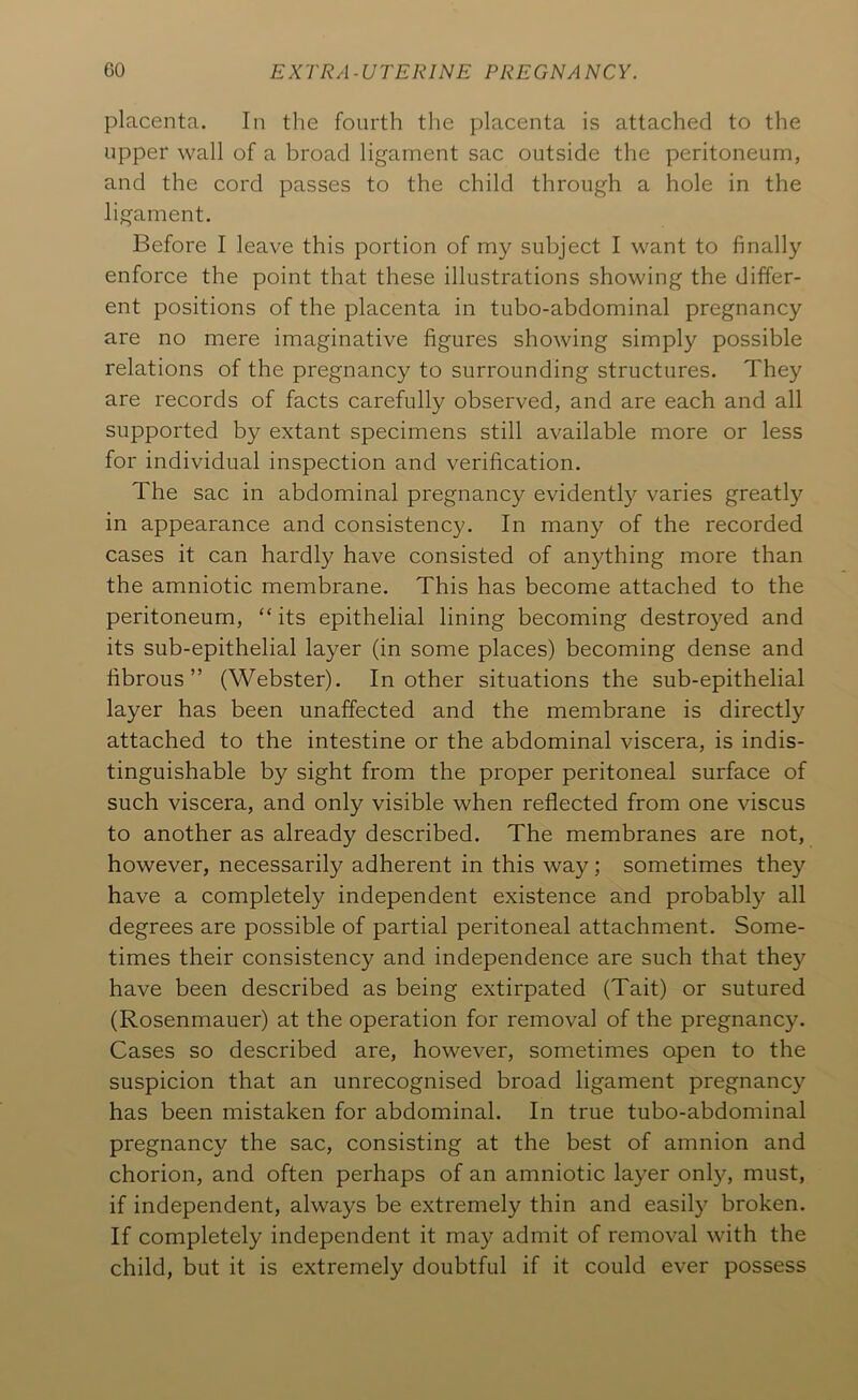 placenta. In the fourth the placenta is attached to the upper wall of a broad ligament sac outside the peritoneum, and the cord passes to the child through a hole in the ligament. Before I leave this portion of my subject I want to finally enforce the point that these illustrations showing the differ- ent positions of the placenta in tubo-abdominal pregnancy are no mere imaginative figures showing simply possible relations of the pregnancy to surrounding structures. They are records of facts carefully observed, and are each and all supported by extant specimens still available more or less for individual inspection and verification. The sac in abdominal pregnancy evidently varies greatly in appearance and consistency. In many of the recorded cases it can hardly have consisted of anything more than the amniotic membrane. This has become attached to the peritoneum, “ its epithelial lining becoming destroyed and its sub-epithelial layer (in some places) becoming dense and fibrous” (Webster). In other situations the sub-epithelial layer has been unaffected and the membrane is directly attached to the intestine or the abdominal viscera, is indis- tinguishable by sight from the proper peritoneal surface of such viscera, and only visible when reflected from one viscus to another as already described. The membranes are not, however, necessarily adherent in this way; sometimes they have a completely independent existence and probably all degrees are possible of partial peritoneal attachment. Some- times their consistency and independence are such that they have been described as being extirpated (Tait) or sutured (Rosenmauer) at the operation for removal of the pregnancy. Cases so described are, however, sometimes open to the suspicion that an unrecognised broad ligament pregnancy has been mistaken for abdominal. In true tubo-abdominal pregnancy the sac, consisting at the best of amnion and chorion, and often perhaps of an amniotic layer only, must, if independent, always be extremely thin and easily broken. If completely independent it may admit of removal with the child, but it is extremely doubtful if it could ever possess