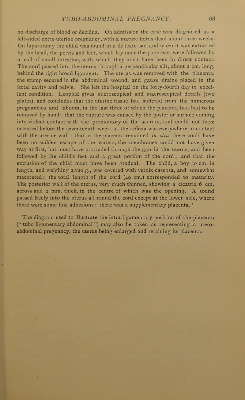 no discharge of blood or decidua. On admission the case was diagnosed as a left-sided extra-uterine pregnancy, with a mature foetus dead about three weeks. On laparotomy the child was found in a delicate sac, and when it was extracted by the head, the pelvis and feet, which lay near the pancreas, were followed by a coil of small intestine, with which they must have been in direct contact. The cord passed into the uterus through a perpendicular slit, about 2 cm. long, behind the right broad ligament. The uterus was removed with the placenta, the stump secured in the abdominal wound, and gauze drains placed in the foetal cavity and pelvis. She left the hospital on the forty-fourth day in excel- lent condition. Leopold gives microscopical and macroscopical details (two plates), and concludes that the uterine tissue had suffered from the numerous pregnancies and labours, in the last three of which the placenta had had to be removed by hand; that the rupture was caused by the posterior surface coming into violent contact with the promontory of the sacrum, and could not have occurred before the seventeenth week, as the reflexa was everywhere in contact with the uterine wall ; that as the placenta remained in situ there could have been no sudden escape of the waters, the membranes could not have given way at first, but must have protruded through the gap in the uterus, and been followed by the child’s feet and a great portion of the cord ; and that the extrusion of the child must have been gradual. The child, a boy 50 cm. in length, and weighing 2,720 g., was covered with vernix caseosa, and somewhat macerated ; the total length of the cord (49 cm.) corresponded to maturity. The posterior wall of the uterus, very much thinned, showing a cicatrix 6 cm. across and 2 mm. thick, in the centre of which was the opening. A sound passed freely into the uterus all round the cord except at the lower side, where there were some fine adhesions ; there was a supplementary placenta.” The diagram used to illustrate the intra-ligamentary position of the placenta (” tubo-ligamentary-abdominal ”) may also be taken as representing a utero- abdominal pregnancy, the uterus being enlarged and retaining its placenta.