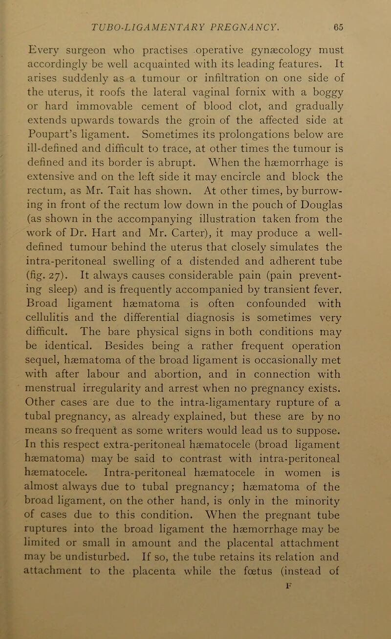 Every surgeon who practises operative gynaecology must accordingly be well acquainted with its leading features. It arises suddenly as a tumour or infiltration on one side of the uterus, it roofs the lateral vaginal fornix with a boggy or hard immovable cement of blood clot, and gradually extends upwards towards the groin of the affected side at Poupart’s ligament. Sometimes its prolongations below are ill-defined and difficult to trace, at other times the tumour is defined and its border is abrupt. When the haemorrhage is extensive and on the left side it may encircle and block the rectum, as Mr. Tait has shown. At other times, by burrow- ing in front of the rectum low down in the pouch of Douglas (as shown in the accompanying illustration taken from the work of Dr. Hart and Mr. Carter), it may produce a well- defined tumour behind the uterus that closely simulates the intra-peritoneal swelling of a distended and adherent tube (fig. 27). It always causes considerable pain (pain prevent- ing sleep) and is frequently accompanied by transient fever. Broad ligament haematoma is often confounded with cellulitis and the differential diagnosis is sometimes very difficult. The bare physical signs in both conditions may be identical. Besides being a rather frequent operation sequel, haematoma of the broad ligament is occasionally met with after labour and abortion, and in connection with menstrual irregularity and arrest when no pregnancy exists. Other cases are due to the intra-ligamentary rupture of a tubal pregnancy, as already explained, but these are by no means so frequent as some writers would lead us to suppose. In this respect extra-peritoneal haematocele (broad ligament haematoma) may be said to contrast with intra-peritoneal haematocele. Intra-peritoneal haematocele in women is almost always due to tubal pregnancy; haematoma of the broad ligament, on the other hand, is only in the minority of cases due to this condition. When the pregnant tube ruptures into the broad ligament the haemorrhage may be limited or small in amount and the placental attachment may be undisturbed. If so, the tube retains its relation and attachment to the placenta while the foetus (instead of F