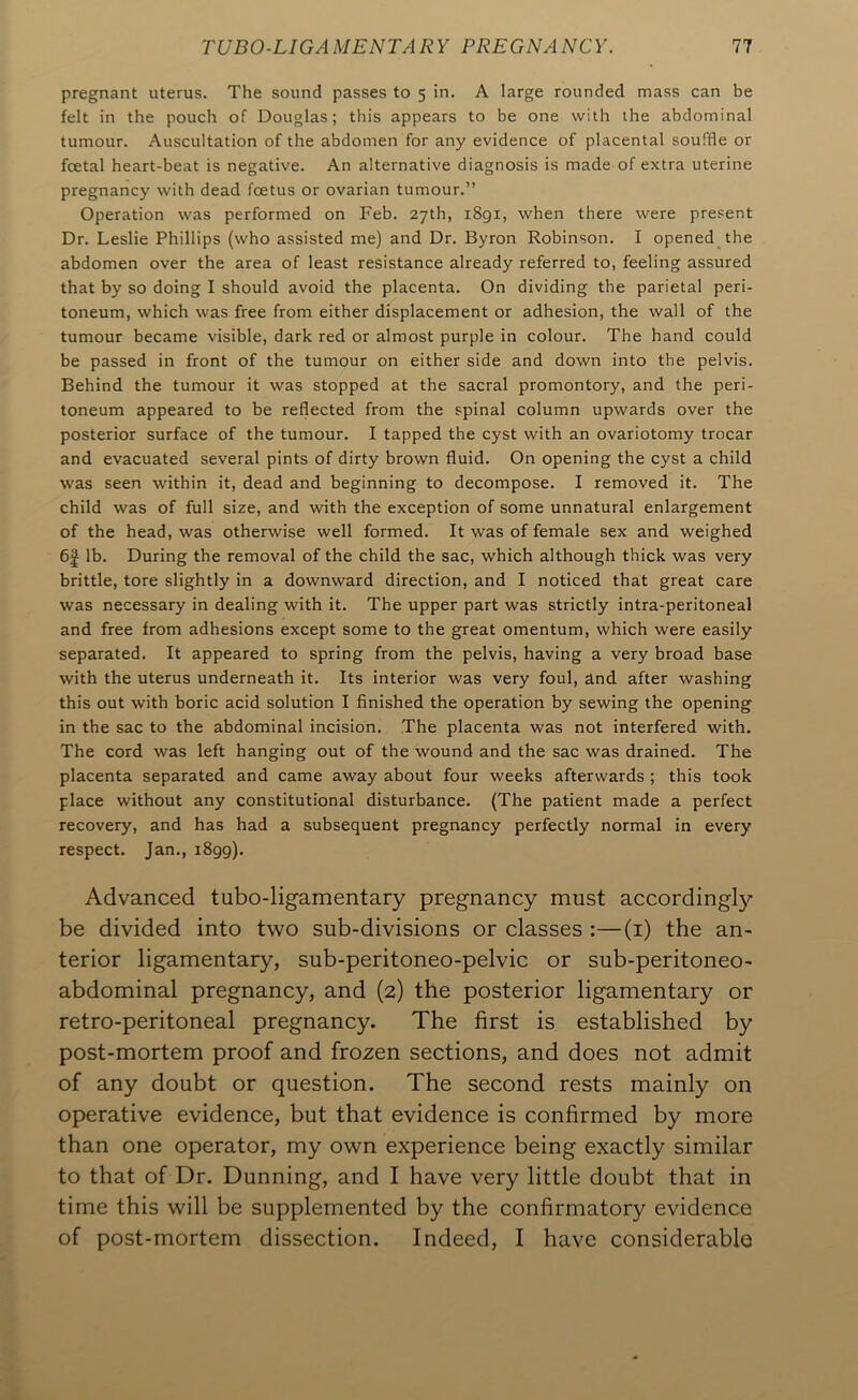 pregnant uterus. The sound passes to 5 in. A large rounded mass can be felt in the pouch of Douglas; this appears to be one with the abdominal tumour. Auscultation of the abdomen for any evidence of placental souffle or foetal heart-beat is negative. An alternative diagnosis is made of extra uterine pregnancy with dead foetus or ovarian tumour.” Operation was performed on Feb. 27th, 1891, when there were present Dr. Leslie Phillips (who assisted me) and Dr. Byron Robinson. I opened the abdomen over the area of least resistance already referred to, feeling assured that by so doing I should avoid the placenta. On dividing the parietal peri- toneum, which was free from either displacement or adhesion, the wall of the tumour became visible, dark red or almost purple in colour. The hand could be passed in front of the tumour on either side and down into the pelvis. Behind the tumour it was stopped at the sacral promontory, and the peri- toneum appeared to be reflected from the spinal column upwards over the posterior surface of the tumour. I tapped the cyst with an ovariotomy trocar and evacuated several pints of dirty brown fluid. On opening the cyst a child was seen within it, dead and beginning to decompose. I removed it. The child was of full size, and with the exception of some unnatural enlargement of the head, was otherwise well formed. It was of female sex and weighed 6| lb. During the removal of the child the sac, which although thick was very brittle, tore slightly in a downward direction, and I noticed that great care was necessary in dealing with it. The upper part was strictly intra-peritoneal and free from adhesions except some to the great omentum, which were easily separated. It appeared to spring from the pelvis, having a very broad base with the uterus underneath it. Its interior was very foul, and after washing this out with boric acid solution I finished the operation by sewing the opening in the sac to the abdominal incision. The placenta was not interfered with. The cord was left hanging out of the wound and the sac was drained. The placenta separated and came away about four weeks afterwards ; this took place without any constitutional disturbance. (The patient made a perfect recovery, and has had a subsequent pregnancy perfectly normal in every respect. Jan., 1899). Advanced tubo-ligamentary pregnancy must according!}^ be divided into two sub-divisions or classes :—(i) the an- terior ligamentary, sub-peritoneo-pelvic or sub-peritoneo- abdominal pregnancy, and (2) the posterior ligamentary or retro-peritoneal pregnancy. The first is established by post-mortem proof and frozen sections, and does not admit of any doubt or question. The second rests mainly on operative evidence, but that evidence is confirmed by more than one operator, my own experience being exactly similar to that of Dr, Dunning, and I have very little doubt that in time this will be supplemented by the confirmatory evidence of post-mortem dissection. Indeed, I have considerable