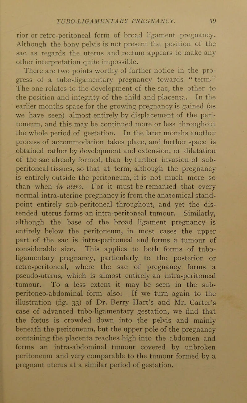 rior or retro-peritoneal form of broad ligament pregnancy. Although the bony pelvis is not present the position of the sac as regards the uterus and rectum appears to make any other interpretation quite impossible. There are two points worthy of further notice in the pro- gress of a tubo-ligamentary pregnancy towards “ term.” The one relates to the development of the sac, the other to the position and integrity of the child and placenta. In the earlier months space for the growing pregnancy is gained (as we have seen) almost entirely by displacement of the peri- toneum, and this may be continued more or less throughout the whole period of gestation. In the later months another process of accommodation takes place, and further space is obtained rather by development and extension, or dilatation of the sac already formed, than by further invasion of sub- peritoneal tissues, so that at term, although the pregnancy is entirely outside the peritoneum, it is not much more so than when in utero. For it must be remarked that every normal intra-uterine pregnancy is from the anatomical stand- point entirely sub-peritoneal throughout, and yet the dis- tended uterus forms an intra-peritoneal tumour. Similarly, although the base of the broad ligament pregnancy is entirely below the peritoneum, in most cases the upper part of the sac is intra-peritoneal and forms a tumour of considerable size. This applies to both forms of tubo- ligamentary pregnancy, particularly to the posterior or retro-peritoneal, where the sac of pregnancy forms a pseudo-uterus, which is almost entirely an intra-peritoneal tumour. To a less extent it may be seen in the sub- peritoneo-abdominal form also. If we turn again to the illustration (fig. 33) of Dr. Berry Hart’s and Mr. Carter’s case of advanced tubo-ligamentary gestation, we find that the foetus is crowded down into the pelvis and mainly beneath the peritoneum, but the upper pole of the pregnancy containing the placenta reaches high into the abdomen and forms an intra-abdominal tumour covered by unbroken peritoneum and very comparable to the tumour formed by a pregnant uterus at a similar period of gestation.