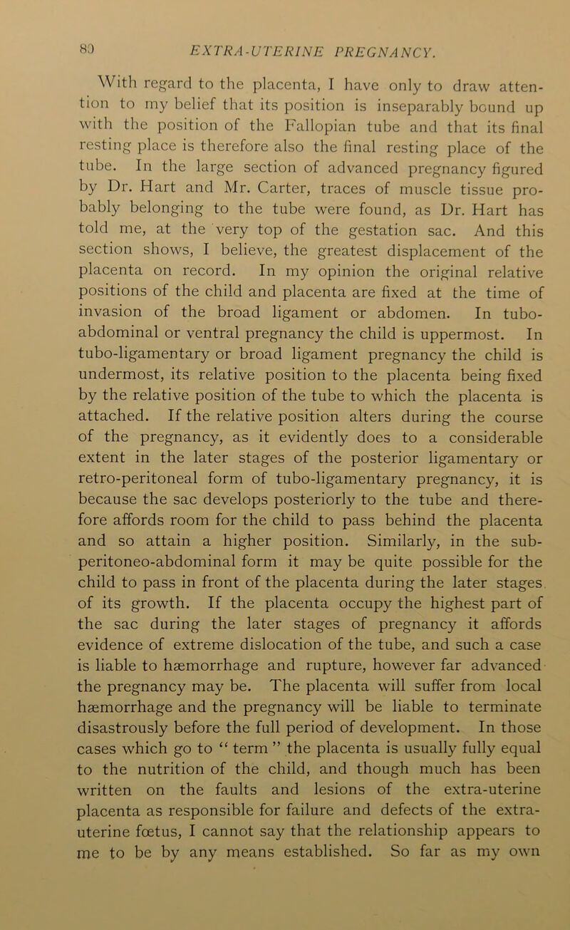 With regard to the placenta, I have only to draw atten- tion to iny belief that its position is inseparably bound up with the position of the Fallopian tube and that its final resting place is therefore also the final resting place of the tube. In the large section of advanced pregnancy figured by Dr. Hart and Mr. Carter, traces of muscle tissue pro- bably belonging to the tube were found, as Dr. Hart has told me, at the very top of the gestation sac. And this section shows, I believe, the greatest displacement of the placenta on record. In my opinion the original relative positions of the child and placenta are fixed at the time of invasion of the broad ligament or abdomen. In tubo- abdominal or ventral pregnancy the child is uppermost. In tubo-ligamentary or broad ligament pregnancy the child is undermost, its relative position to the placenta being fixed by the relative position of the tube to which the placenta is attached. If the relative position alters during the course of the pregnancy, as it evidently does to a considerable extent in the later stages of the posterior ligamentary or retro-peritoneal form of tubo-ligamentary pregnancy, it is because the sac develops posteriorly to the tube and there- fore affords room for the child to pass behind the placenta and so attain a higher position. Similarly, in the sub- peritoneo-abdominal form it may be quite possible for the child to pass in front of the placenta during the later stages of its growth. If the placenta occupy the highest part of the sac during the later stages of pregnancy it affords evidence of extreme dislocation of the tube, and such a case is liable to haemorrhage and rupture, however far advanced the pregnancy may be. The placenta will suffer from local haemorrhage and the pregnancy will be liable to terminate disastrously before the full period of development. In those cases which go to ‘‘ term ” the placenta is usually fully equal to the nutrition of the child, and though much has been written on the faults and lesions of the extra-uterine placenta as responsible for failure and defects of the extra- uterine foetus, I cannot say that the relationship appears to me to be by any means established. So far as my own