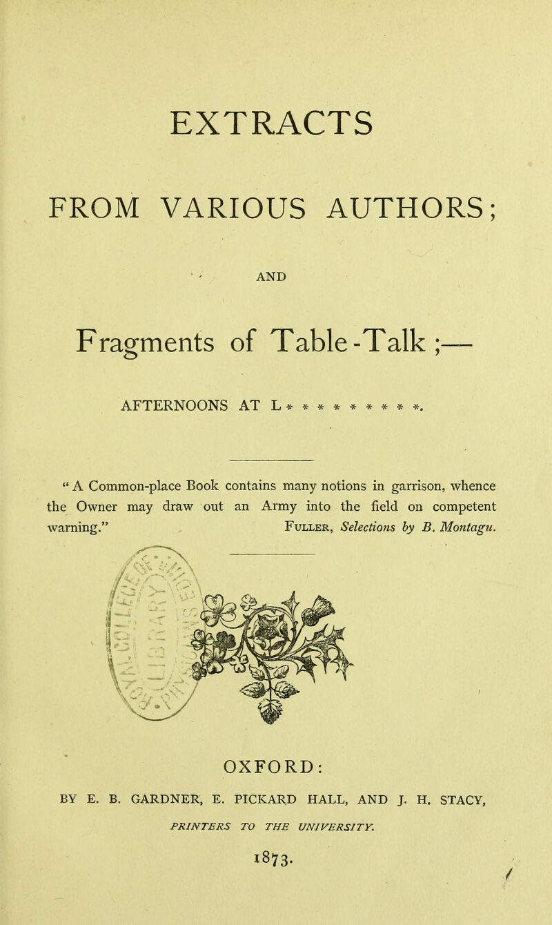 FROM VARIOUS AUTHORS; AND Fragments of Table -Talk ;— AFTERNOONS ATL*********.  A Common-place Book contains many notions in garrison, whence the Owner may draw out an Army into the field on competent warning. Fuller, Selections by B. Montagu. OXFORD: BY E. B. GARDNER, E. PICKARD HALL, AND J. H. STACY, PRINTERS TO THE UNIVERSITY. 1873.