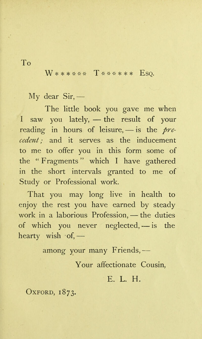 To W * * '-5- 45- T4^ * * Esq. My dear Sir, — The little book you gave me when I saw you lately, — the result of your reading in hours of leisure, — is the pre- cedent; and it serves as the inducement to me to offer you in this form some of the  Fragments which I have gathered in the short intervals granted to me of Study or Professional work. That you may long live in health to enjoy the rest you have earned by steady work in a laborious Profession, — the duties of which you never neglected, ~ is the hearty wish of,— among your many Friends,— Your affectionate Cousin, E. L. H. Oxford, 1873.