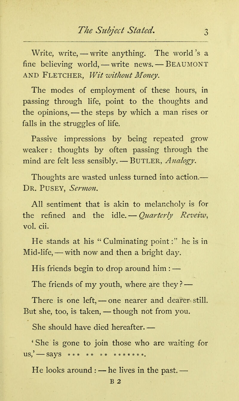 Write, write, — write anything. The world's a fine beHeving world, — write news. — BEAUMONT AND Fletcher, Wit without Money. The modes of employment of these hours, in passing through life, point to the thoughts and the opinions, — the steps by which a man rises or falls in the struggles of life. Passive impressions by being repeated grow weaker: thoughts by often passing through the mind are felt less sensibly. — BuTLER, Analogy. Thoughts are wasted unless turned into action.— Dr. Pusey, Sermon. All sentiment that is akin to melancholy is for the refined and the idle. — Quarterly Reveiw^ vol. cii. He stands at his  Culminating point: he is in Mid-life, — with now and then a bright day. His friends begin to drop around him : — The friends of my youth, where are they ? — There is one left, — one nearer and dearer still. But she, too, is taken, — though not from you. She should have died hereafter. — ' She is gone to join those who are waiting for us,' — says *** ** ** *******, He looks around : —he lives in the past. — B 2