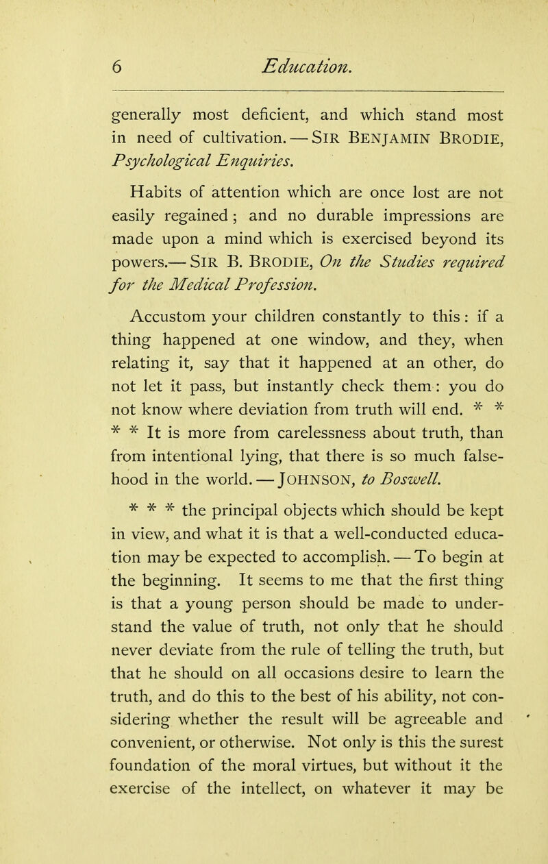 generally most deficient, and which stand most in need of cultivation. — SiR BENJAMIN Brodie, Psychological Enquiries. Habits of attention which are once lost are not easily regained; and no durable impressions are made upon a mind which is exercised beyond its powers.— Sir B. Brodie, On the Studies required for the Medical Profession. Accustom your children constantly to this: if a thing happened at one window, and they, when relating it, say that it happened at an other, do not let it pass, but instantly check them : you do not know where deviation from truth will end. ^ ^ It is more from carelessness about truth, than from intentional lying, that there is so much false- hood in the world. — JOHNSON, to Boswell. •X- ^ -x- i-j^g principal objects which should be kept in view, and what it is that a well-conducted educa- tion may be expected to accomplish. — To begin at the beginning. It seems to me that the first thing is that a young person should be made to under- stand the value of truth, not only that he should never deviate from the rule of telling the truth, but that he should on all occasions desire to learn the truth, and do this to the best of his ability, not con- sidering whether the result will be agreeable and convenient, or otherwise. Not only is this the surest foundation of the moral virtues, but without it the exercise of the intellect, on whatever it may be