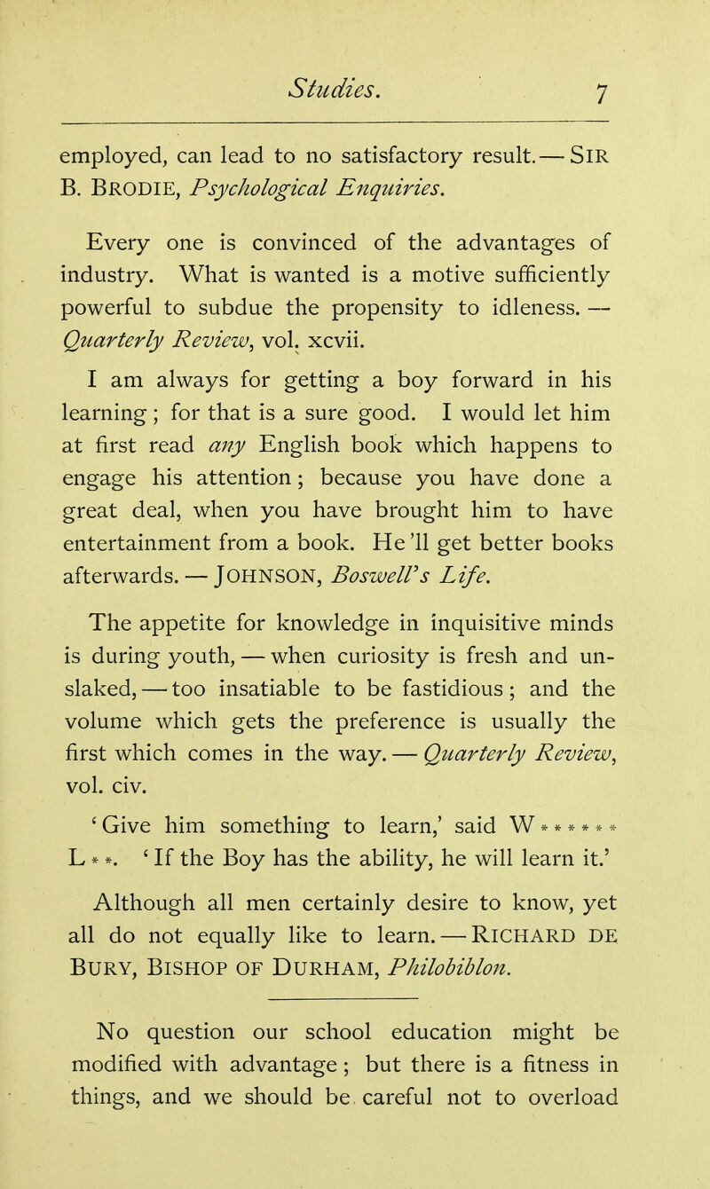 employed, can lead to no satisfactory result.— SiR B. Brodie, Psychological Enquiries. Every one is convinced of the advantages of industry. What is wanted is a motive sufficiently powerful to subdue the propensity to idleness. — Quarterly Review^ vol. xcvii. I am always for getting a boy forward in his learning; for that is a sure good. I would let him at first read any English book which happens to engage his attention; because you have done a great deal, when you have brought him to have entertainment from a book. He '11 get better books afterwards. — Johnson, BosweWs Life. The appetite for knowledge in inquisitive minds is during youth, — when curiosity is fresh and un- slaked, — too insatiable to be fastidious ; and the volume which gets the preference is usually the first which comes in the way. — Quarterly Review^ vol. civ. ' Give him something to learn,' said W ****** L * *. 'If the Boy has the ability, he will learn it.' Although all men certainly desire to know, yet all do not equally like to learn. — RICHARD DE Bury, Bishop of Durham, Philobiblon. No question our school education might be modified with advantage; but there is a fitness in things, and we should be careful not to overload
