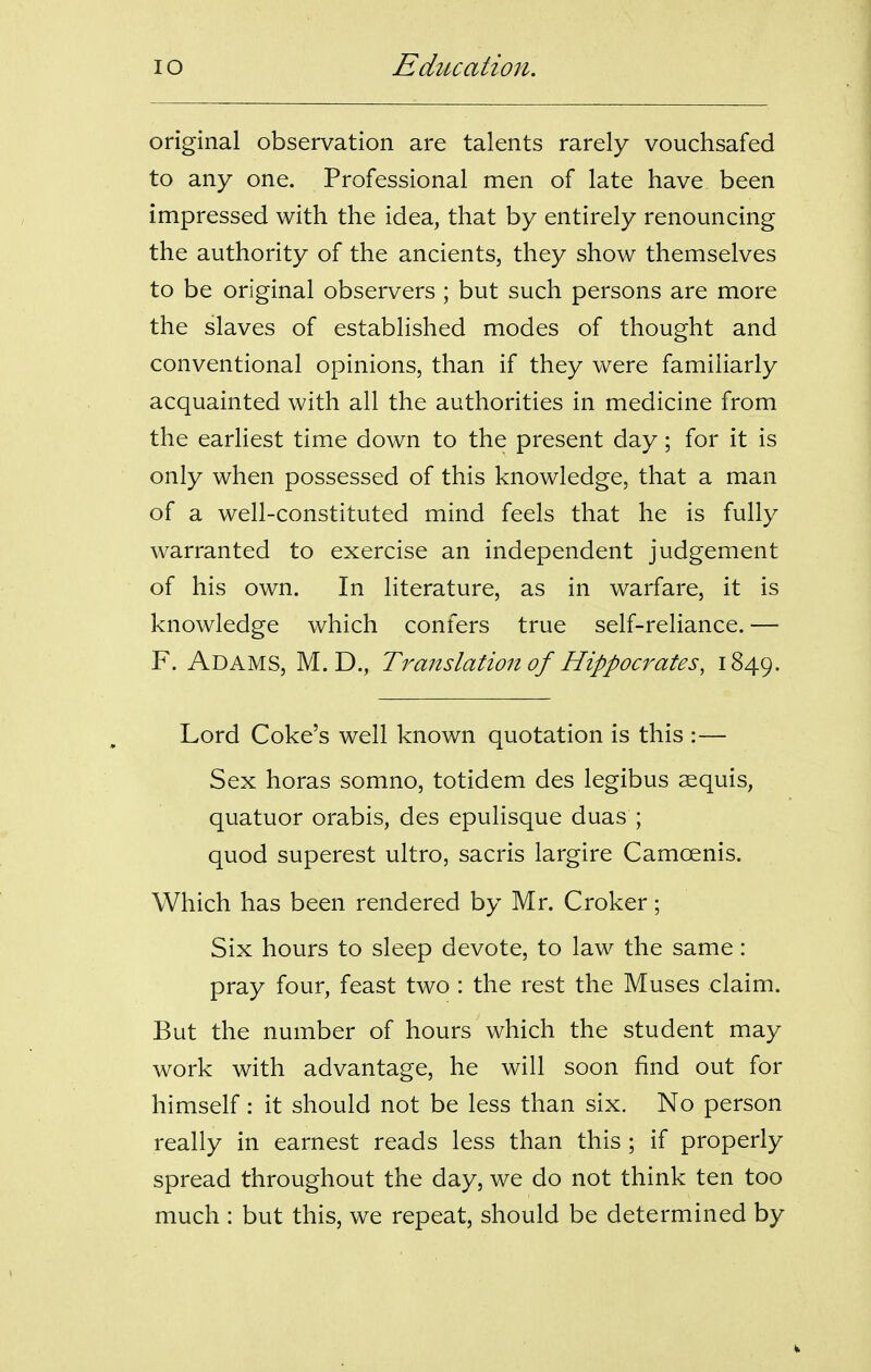 original observation are talents rarely vouchsafed to any one. Professional men of late have been impressed with the idea, that by entirely renouncing the authority of the ancients, they show themselves to be original observers ; but such persons are more the slaves of established modes of thought and conventional opinions, than if they were familiarly acquainted with all the authorities in medicine from the earliest time down to the present day; for it is only when possessed of this knowledge, that a man of a well-constituted mind feels that he is fully warranted to exercise an independent judgement of his own. In literature, as in warfare, it is knowledge which confers true self-reliance. — F. Adams, M. D., Translation of Hippocrates, 1849. Lord Coke's well known quotation is this :— Sex horas somno, totidem des legibus aequis, quatuor orabis, des epulisque duas ; quod superest ultro, sacris largire Camoenis. Which has been rendered by Mr. Croker; Six hours to sleep devote, to law the same: pray four, feast two : the rest the Muses claim. But the number of hours which the student may work with advantage, he will soon find out for himself: it should not be less than six. No person really in earnest reads less than this ; if properly spread throughout the day, we do not think ten too much : but this, we repeat, should be determined by