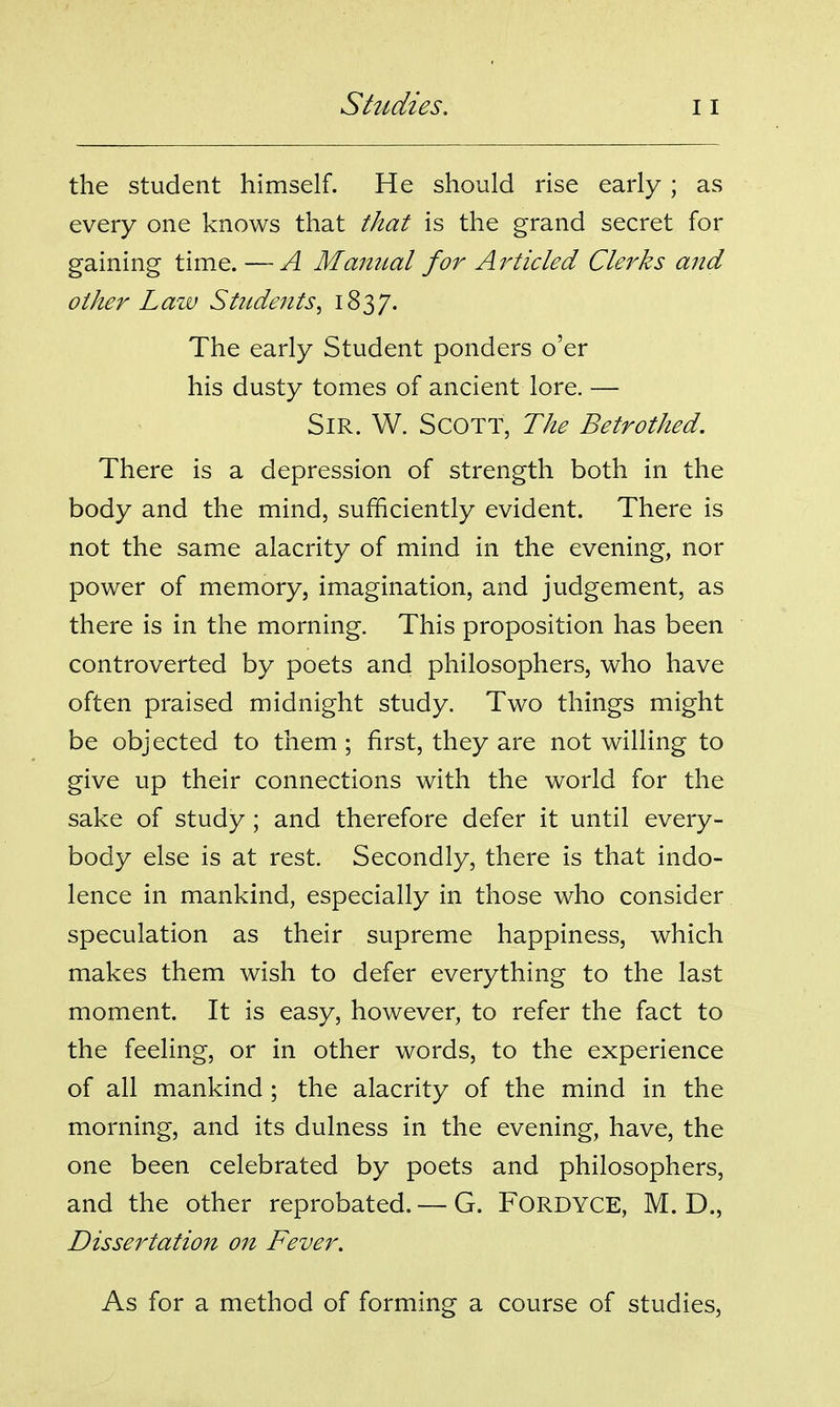 the student himself. He should rise early ; as every one knows that that is the grand secret for gaining time. —A Manual for Ai^ticled Clerks and other Law Students^ 1837. The early Student ponders o'er his dusty tomes of ancient lore. — Sir. W. Scott, The Betrothed. There is a depression of strength both in the body and the mind, sufficiently evident. There is not the same alacrity of mind in the evening, nor power of memory, imagination, and judgement, as there is in the morning. This proposition has been controverted by poets and philosophers, who have often praised midnight study. Two things might be objected to them ; first, they are not willing to give up their connections with the world for the sake of study; and therefore defer it until every- body else is at rest. Secondly, there is that indo- lence in mankind, especially in those who consider speculation as their supreme happiness, which makes them wish to defer everything to the last moment. It is easy, however, to refer the fact to the feeling, or in other words, to the experience of all mankind ; the alacrity of the mind in the morning, and its dulness in the evening, have, the one been celebrated by poets and philosophers, and the other reprobated. — G. FORDYCE, M. D., Dissertation on Fever. As for a method of forming a course of studies.