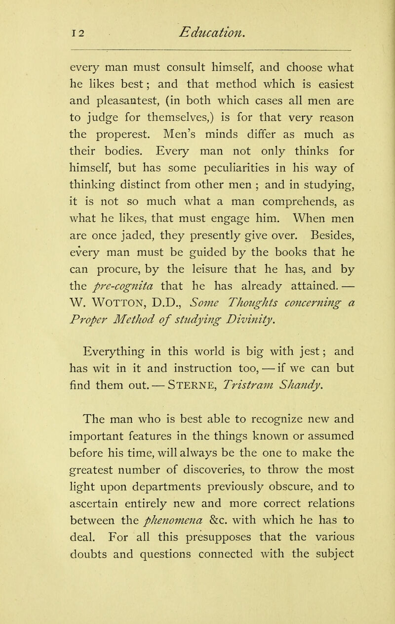 every man must consult himself, and choose what he likes best; and that method which is easiest and pleasantest, (in both which cases all men are to judge for themselves,) is for that very reason the properest. Men's minds differ as much as their bodies. Every man not only thinks for himself, but has some peculiarities in his way of thinking distinct from other men ; and in studying, it is not so much what a man comprehends, as what he likes, that must engage him. When men are once jaded, they presently give over. Besides, every man must be guided by the books that he can procure, by the leisure that he has, and by the pre-cognita that he has already attained. — W. WOTTON, D.D., Some Thoughts co7icerning a Proper Method of studying Divinity. Everything in this world is big with jest; and has wit in it and instruction too, — if we can but find them out. — Sterne, Tristram Shandy. The man who is best able to recognize new and important features in the things known or assumed before his time, will always be the one to make the greatest number of discoveries, to throw the most light upon departments previously obscure, and to ascertain entirely new and more correct relations between the phenomena 8lc. with which he has to deal. For all this presupposes that the various doubts and questions connected with the subject