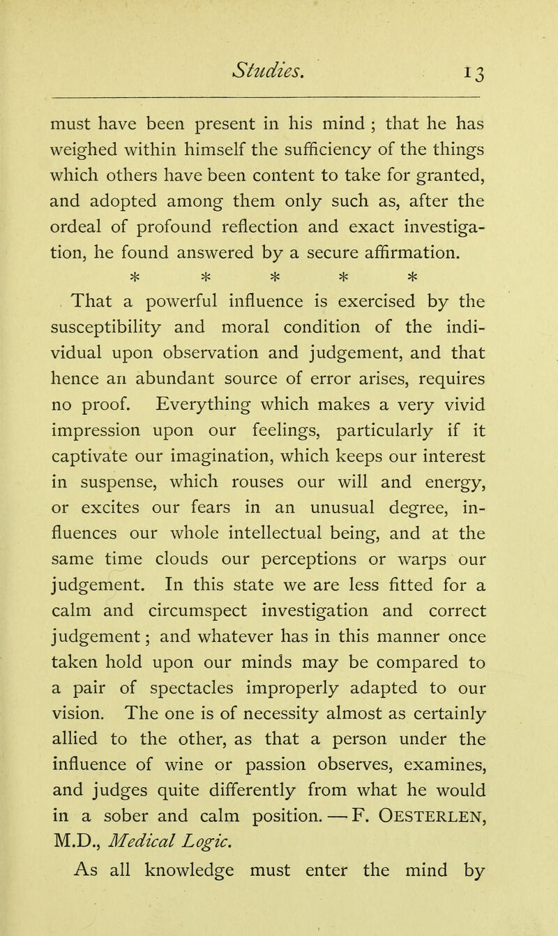 must have been present in his mind ; that he has weighed within himself the sufficiency of the things which others have been content to take for granted, and adopted among them only such as, after the ordeal of profound reflection and exact investiga- tion, he found answered by a secure affirmation. That a powerful influence is exercised by the susceptibility and moral condition of the indi- vidual upon observation and judgement, and that hence an abundant source of error arises, requires no proof. Everything which makes a very vivid impression upon our feelings, particularly if it captivate our imagination, which keeps our interest in suspense, which rouses our will and energy, or excites our fears in an unusual degree, in- fluences our whole intellectual being, and at the same time clouds our perceptions or warps our judgement. In this state we are less fitted for a calm and circumspect investigation and correct judgement; and whatever has in this manner once taken hold upon our minds may be compared to a pair of spectacles improperly adapted to our vision. The one is of necessity almost as certainly allied to the other, as that a person under the influence of wine or passion observes, examines, and judges quite differently from what he would in a sober and calm position. — F. Oesterlen, M.D., Medical Logic. As all knowledge must enter the mind by