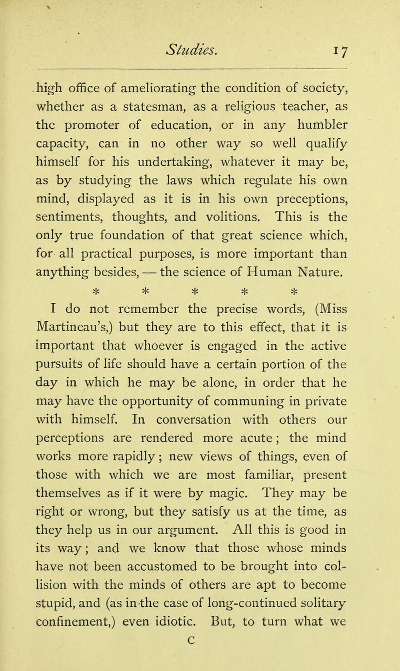 high office of ameUorating the condition of society, whether as a statesman, as a reHgious teacher, as the promoter of education, or in any humbler capacity, can in no other way so well qualify himself for his undertaking, whatever it may be, as by studying the laws which regulate his own mind, displayed as it is in his own preceptions, sentiments, thoughts, and volitions. This is the only true foundation of that great science which, for all practical purposes, is more important than anything besides, — the science of Human Nature. ^ ^ H< ^ I do not remember the precise words, (Miss Martineau's,) but they are to this effect, that it is important that whoever is engaged in the active pursuits of life should have a certain portion of the day in which he may be alone, in order that he may have the opportunity of communing in private with himself. In conversation with others our perceptions are rendered more acute; the mind works more rapidly; new views of things, even of those with which we are most familiar, present themselves as if it were by magic. They may be right or wrong, but they satisfy us at the time, as they help us in our argument. All this is good in its way; and we know that those whose minds have not been accustomed to be brought into col- lision with the minds of others are apt to become stupid, and (as in the case of long-continued solitary confinement,) even idiotic. But, to turn what we C
