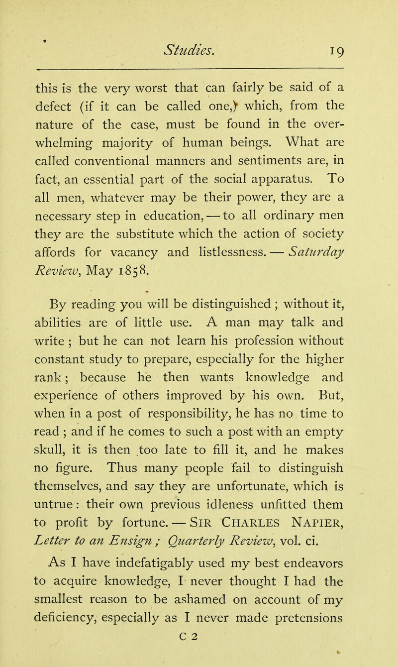 this is the very worst that can fairly be said of a defect (if it can be called one,> which, from the nature of the case, must be found in the over- whelming majority of human beings. What are called conventional manners and sentiments are, in fact, an essential part of the social apparatus. To all men, whatever may be their power, they are a necessary step in education, — to all ordinary men they are the substitute which the action of society affords for vacancy and listlessness. — Saturday Review, May 1858. By reading you will be distinguished ; without it, abilities are of little use. A man may talk and write ; but he can not learn his profession without constant study to prepare, especially for the higher rank; because he then wants knowledge and experience of others improved by his own. But, when in a post of responsibility, he has no time to read ; and if he comes to such a post with an empty skull, it is then too late to fill it, and he makes no figure. Thus many people fail to distinguish themselves, and say they are unfortunate, which is untrue: their own previous idleness unfitted them to profit by fortune. — SiR CHARLES Napier, Letter to an Ensign ; Qitarterly Review, vol. ci. As I have indefatigably used my best endeavors to acquire knowledge, I never thought I had the smallest reason to be ashamed on account of my deficiency, especially as I never made pretensions C 2