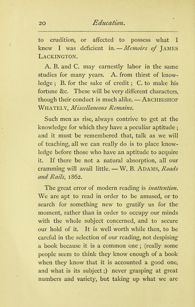 to erudition, or affected to possess what I knew I was deficient in.—Memoirs of James Lackington. A. B. and C. may earnestly labor in the same studies for many years. A. from thirst of know- ledge ; B. for the sake of credit ; C. to make his fortune &c. These will be very different characters, though their conduct is much alike. — ARCHBISHOP Whately, Miscellaneous Remains. Such men as rise, always contrive to get at the knowledge for which they have a peculiar aptitude ; and it must be remembered that, talk as we will of teaching, all we can really do is to place know- ledge before those who have an aptitude to acquire it. If there be not a natural absorption, all our cramming will avail little. — W. B. Adams, Roads and Rails^ 1862. The great error of modern reading is inattention. We are apt to read in order to be amused, or to search for something new to gratify us for the moment, rather than in order to occupy our minds with the whole subject concerned, and to secure our hold of it. It is well worth while then, to be careful in the selection of our reading, not despising a book because it is a common one ; (really some people seem to think they know enough of a book when they know that it is accounted a good one, and what is its subject;) never grasping at great numbers and variety, but taking up what we are
