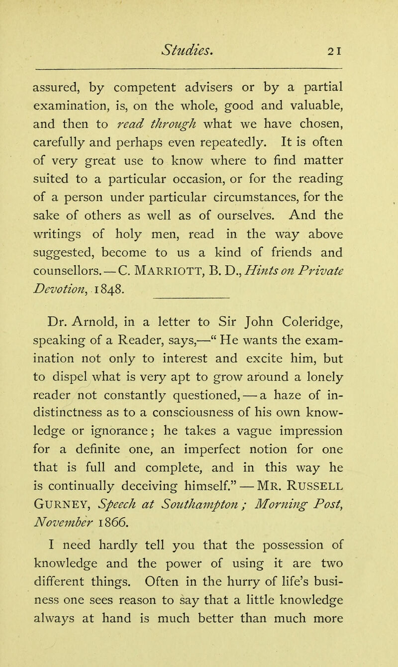 assured, by competent advisers or by a partial examination, is, on the whole, good and valuable, and then to read through what we have chosen, carefully and perhaps even repeatedly. It is often of very great use to know where to find matter suited to a particular occasion, or for the reading of a person under particular circumstances, for the sake of others as well as of ourselves. And the writings of holy men, read in the way above suggested, become to us a kind of friends and counsellors. — C. MARRIOTT, B. V).^ Hints on Private Devotion^ 1848. Dr. Arnold, in a letter to Sir John Coleridge, speaking of a Reader, says,— He wants the exam- ination not only to interest and excite him, but to dispel what is very apt to grow around a lonely reader not constantly questioned, — a haze of in- distinctness as to a consciousness of his own know- ledge or ignorance; he takes a vague impression for a definite one, an imperfect notion for one that is full and complete, and in this way he is continually deceiving himself. — MR. RusSELL GURNEY, Speech at Southampton ; Morning Post, November 1866. I need hardly tell you that the possession of knowledge and the power of using it are two dififerent things. Often in the hurry of life's busi- ness one sees reason to say that a little knowledge always at hand is much better than much more