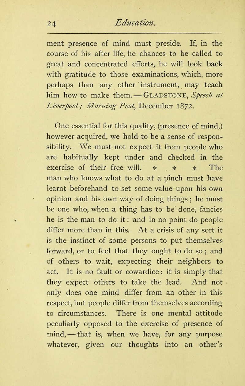 ment presence of mind must preside. If, in the course of his after Hfe, he chances to be called to great and concentrated efforts, he will look back with gratitude to those examinations, which, more perhaps than any other ' instrument, may teach him how to make them. — GLADSTONE, Speech at Liverpool; Morning-Post, December 1872. One essential for this quality, (presence of mind,) however acquired, we hold to be a sense of respon- sibility. We must not expect it from people who are habitually kept under and checked in the exercise of their free will. ^ . ^ The man who knows what to do at a pinch must have learnt beforehand to set some value upon his own opinion and his own way of doing things; he must be one who, when a thing has to be' done, fancies he is the man to do it: and in no point do people differ more than in this. At a crisis of any sort it is the instinct of some persons to put themselves forward, or to feel that they ought to do so; and of others to wait, expecting their neighbors to act. It is no fault or cowardice: it is simply that they expect others to take the lead. And not only does one mind differ from an other in this respect, but people differ from themselves according to circumstances. There is one mental attitude peculiarly opposed to the exercise of presence of mind, — that is, when we have, for any purpose whatever, given our thoughts into an other's