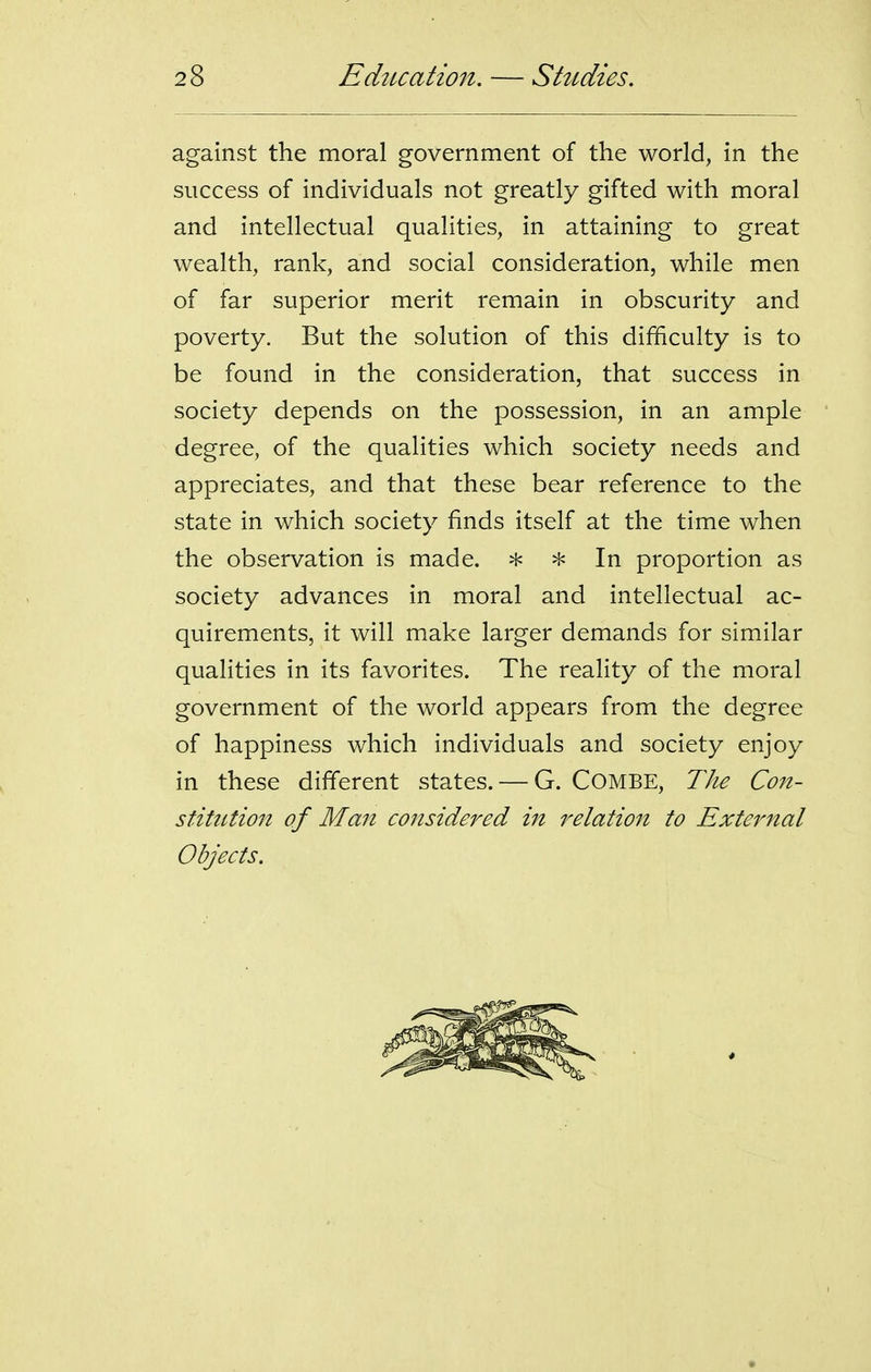 against the moral government of the world, in the success of individuals not greatly gifted with moral and intellectual qualities, in attaining to great wealth, rank, and social consideration, while men of far superior merit remain in obscurity and poverty. But the solution of this difficulty is to be found in the consideration, that success in society depends on the possession, in an ample degree, of the qualities which society needs and appreciates, and that these bear reference to the state in which society finds itself at the time when the observation is made. * In proportion as society advances in moral and intellectual ac- quirements, it will make larger demands for similar qualities in its favorites. The reality of the moral government of the world appears from the degree of happiness which individuals and society enjoy in these different states. — G. COMBE, TJie Con- stitution of Man considered in relation to External Objects.