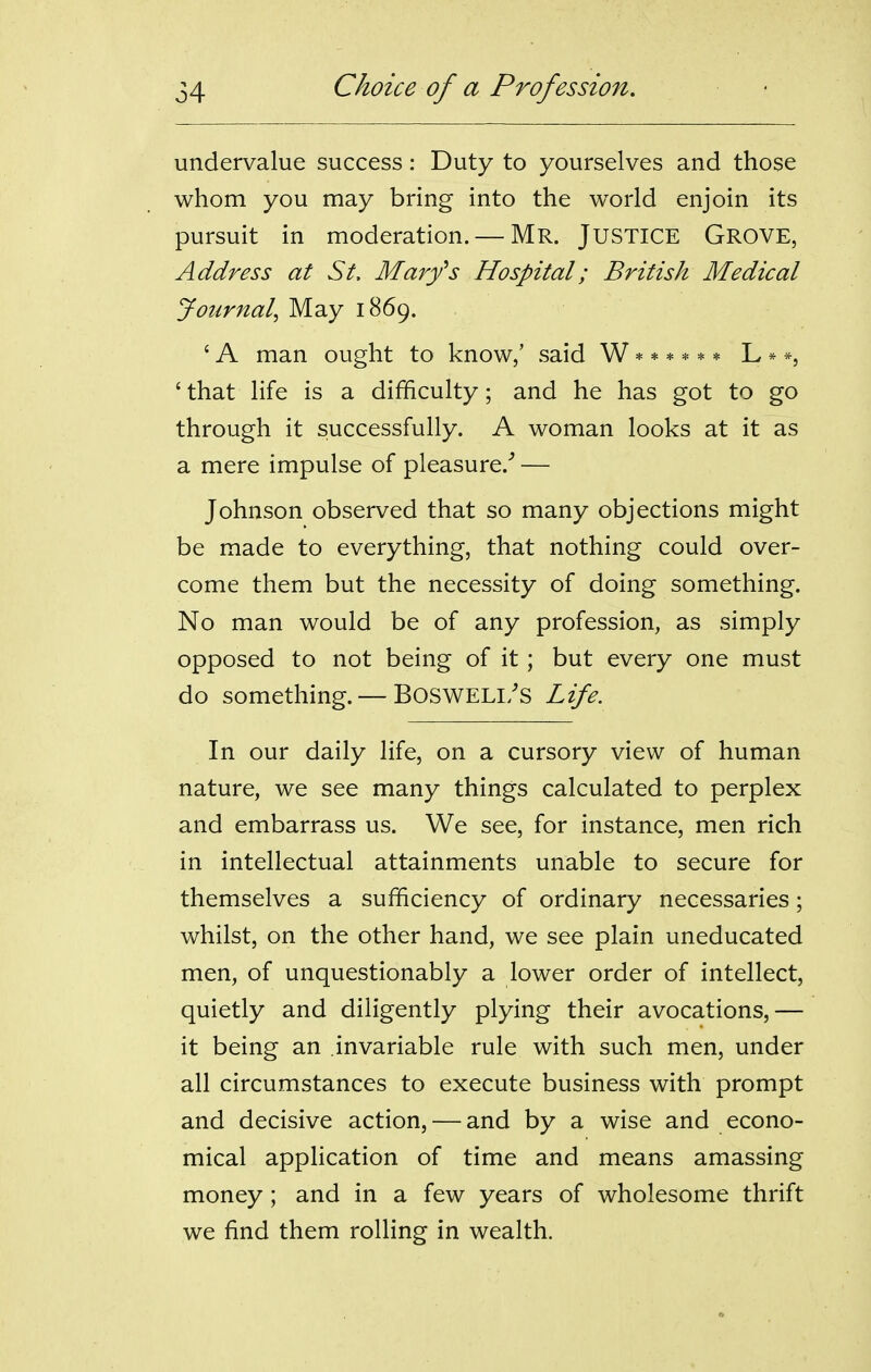 undervalue success: Duty to yourselves and those whom you may bring into the world enjoin its pursuit in moderation. — Mr. JUSTICE Grove, Address at St, Marfs Hospital; British Medical Journal, May 1869. ' A man ought to know,' said W ****** L * *, ' that life is a difficulty; and he has got to go through it successfully. A woman looks at it as a mere impulse of pleasure.'' — Johnson observed that so many objections might be made to everything, that nothing could over- come them but the necessity of doing something. No man would be of any profession, as simply opposed to not being of it; but every one must do something. — BOSWELI/S Life. In our daily life, on a cursory view of human nature, we see many things calculated to perplex and embarrass us. We see, for instance, men rich in intellectual attainments unable to secure for themselves a sufficiency of ordinary necessaries; whilst, on the other hand, we see plain uneducated men, of unquestionably a lower order of intellect, quietly and diligently plying their avocations,— it being an invariable rule with such men, under all circumstances to execute business with prompt and decisive action, — and by a wise and econo- mical application of time and means amassing money; and in a few years of wholesome thrift we find them rolling in wealth.