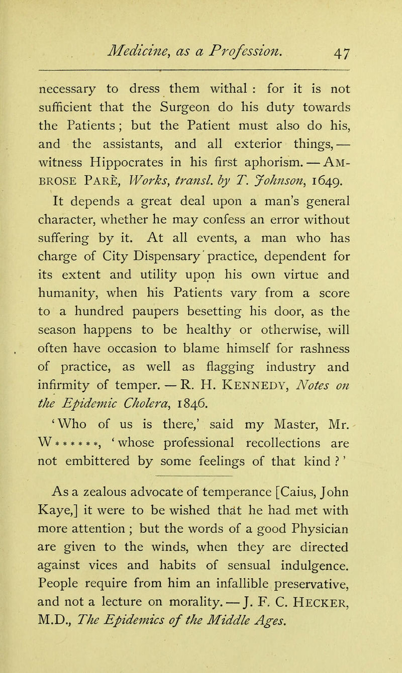 necessary to dress them withal : for it is not sufficient that the Surgeon do his duty towards the Patients; but the Patient must also do his, and the assistants, and all exterior things,— witness Hippocrates in his first aphorism. — AM- BROSE Pare, Works, transl. by T. Johnson^ 1649. It depends a great deal upon a man's general character, whether he may confess an error without suffering by it. At all events, a man who has charge of City Dispensary' practice, dependent for its extent and utility upon his own virtue and humanity, when his Patients vary from a score to a hundred paupers besetting his door, as the season happens to be healthy or otherwise, will often have occasion to blame himself for rashness of practice, as well as flagging industry and infirmity of temper. — R. H. KENNEDY, Notes on the Epidemic Cholera^ 1846. ' Who of us is there/ said my Master, Mr. W ***** *, ' whose professional recollections are not embittered by some feelings of that kind 1' As a zealous advocate of temperance [Caius, John Kaye,] it were to be wished that he had met with more attention ; but the words of a good Physician are given to the winds, when they are directed against vices and habits of sensual indulgence. People require from him an infallible preservative, and not a lecture on morality. — J. F. C. Hecker, M.D., The Epidemics of the Middle Ages.