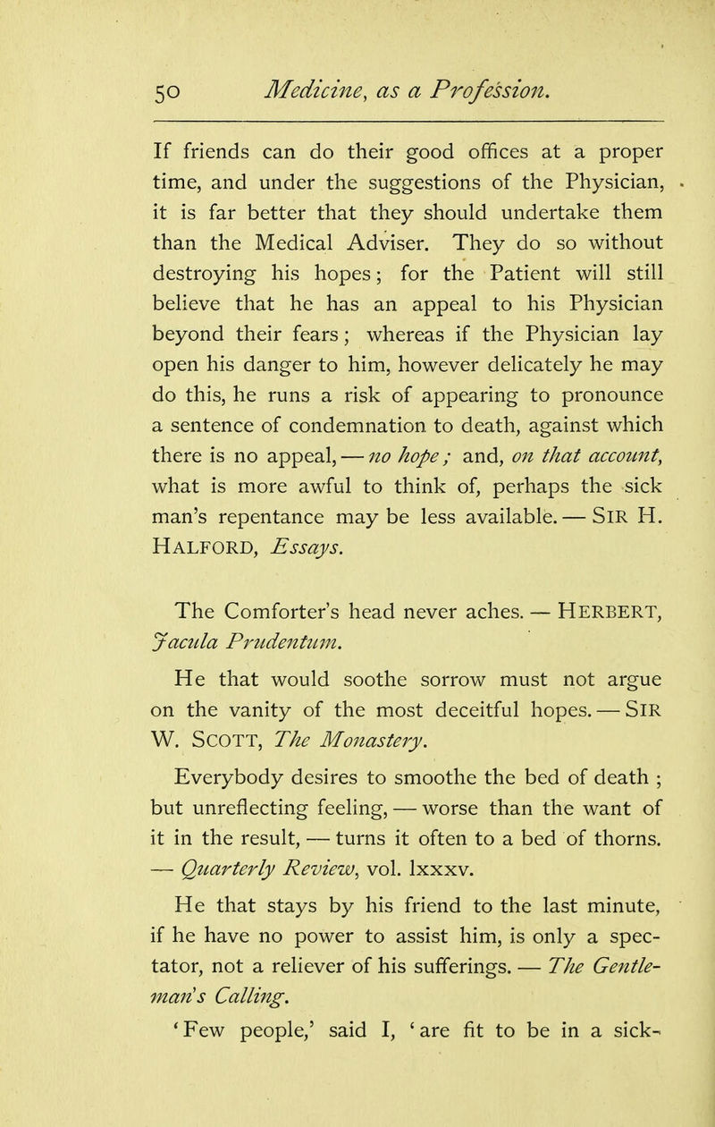 If friends can do their good offices at a proper time, and under the suggestions of the Physician, it is far better that they should undertake them than the Medical Adviser. They do so without destroying his hopes; for the Patient will still believe that he has an appeal to his Physician beyond their fears; whereas if the Physician lay open his danger to him, however delicately he may do this, he runs a risk of appearing to pronounce a sentence of condemnation to death, against which there is no appeal, — no hope; and, on that account, what is more awful to think of, perhaps the sick man's repentance maybe less available. — SiR H. Halford, Essays. The Comforter's head never aches. — Herbert, Jacula Priidenttun. He that would soothe sorrow must not argue on the vanity of the most deceitful hopes. — SiR W. Scott, The Monastery. Everybody desires to smoothe the bed of death ; but unreflecting feeling, — worse than the want of it in the result, — turns it often to a bed of thorns. — Quarterly Review^ vol. Ixxxv. He that stays by his friend to the last minute, if he have no power to assist him, is only a spec- tator, not a reliever of his sufferings. — The Gentle- mans Calling. ' Few people,' said I, ' are fit to be in a sick-