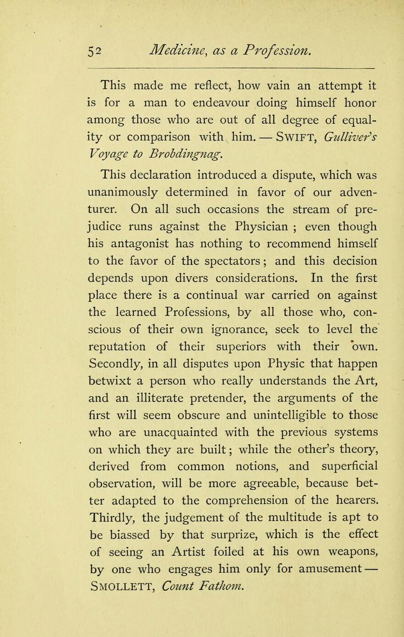 This made me reflect, how vain an attempt it is for a man to endeavour doing himself honor among those who are out of all degree of equal- ity or comparison with him. — SwiFT, Gtdliver's Voyage to Brohdingnag. This declaration introduced a dispute, which was unanimously determined in favor of our adven- turer. On all such occasions the stream of pre- judice runs against the Physician ; even though his antagonist has nothing to recommend himself to the favor of the spectators; and this decision depends upon divers considerations. In the first place there is a continual war carried on against the learned Professions, by all those who, con- scious of their own ignorance, seek to level the reputation of their superiors with their own. Secondly, in all disputes upon Physic that happen betwixt a person who really understands the Art, and an illiterate pretender, the arguments of the first will seem obscure and unintelligible to those who are unacquainted with the previous systems on which they are built; while the other's theory, derived from common notions, and superficial observation, will be more agreeable, because bet- ter adapted to the comprehension of the hearers. Thirdly, the judgement of the multitude is apt to be biassed by that surprize, which is the effect of seeing an Artist foiled at his own weapons, by one who engages him only for amusement — Smollett, Count Fathom.