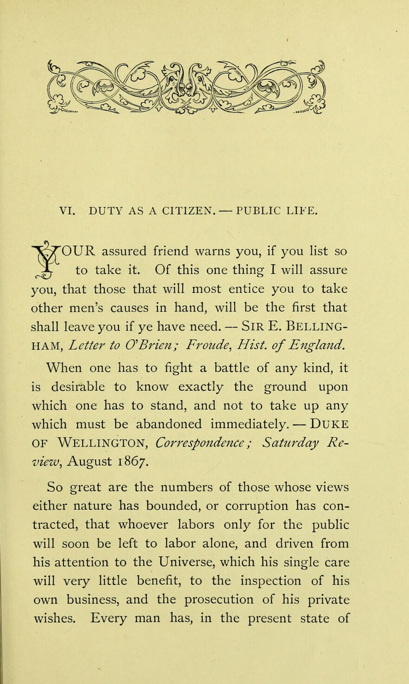 VI. DUTY AS A CITIZEN. — PUBLIC LIFE. OUR assured friend warns you, if you list so to take it. Of this one thing I will assure you, that those that will most entice you to take other men's causes in hand, will be the first that shall leave you if ye have need. — SiR E. Belling- HAM, Letter to O^Brien; Frotide, Hist, of England. When one has to tight a battle of any kind, it is desirable to know exactly the ground upon which one has to stand, and not to take up any which must be abandoned immediately. — DUKE OF Wellington, Correspondence; Saturday Re- view^ August 1867. So great are the numbers of those whose views either nature has bounded, or corruption has con- tracted, that whoever labors only for the public will soon be left to labor alone, and driven from his attention to the Universe, which his single care will very little benefit, to the inspection of his own business, and the prosecution of his private wishes. Every man has, in the present state of