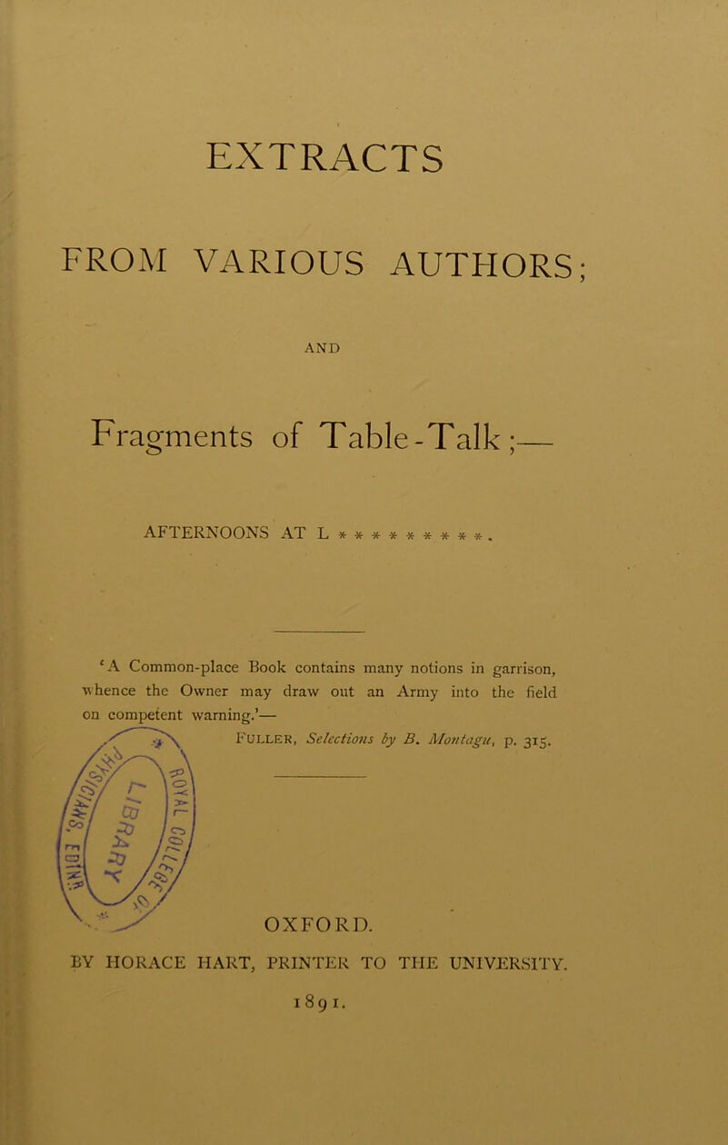 FROM VARIOUS AUTFIORS AND Fragments of Table-Talk;— AFTERNOONS AT L *•**■*■****■*. £A Common-place Book contains many notions in garrison, whence the Owner may draw out an Army into the field on competent warning.’— Fuller, Selections by B. Montagu, p. 315. OXFORD. BY HORACE HART, PRINTER TO THE UNIVERSITY. 1891.