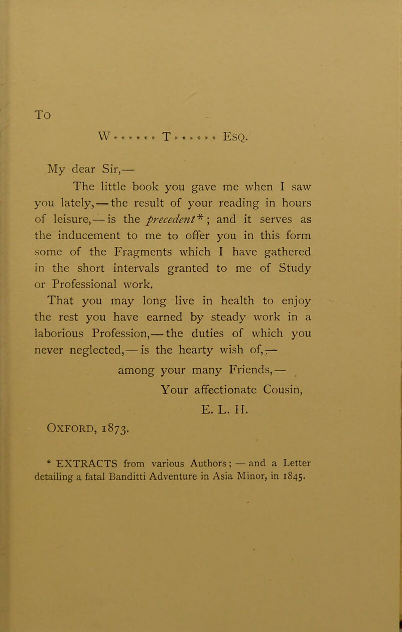 To W******* T****** Esq. My dear Sir,— The little book you gave me when I saw you lately, — the result of your reading in hours of leisure,— is thz precedent* \ and it serves as the inducement to me to offer you in this form some of the Fragments which I have gathered in the short intervals granted to me of Study or Professional work. That you may long live in health to enjoy the rest you have earned by steady work in a laborious Profession,— the duties of which you never neglected,— is the hearty wish of,— among your many Friends,— Your affectionate Cousin, E. L. H. Oxford, 1873. * EXTRACTS from various Authors; — and a Letter detailing a fatal Banditti Adventure in Asia Minor, in 1845.