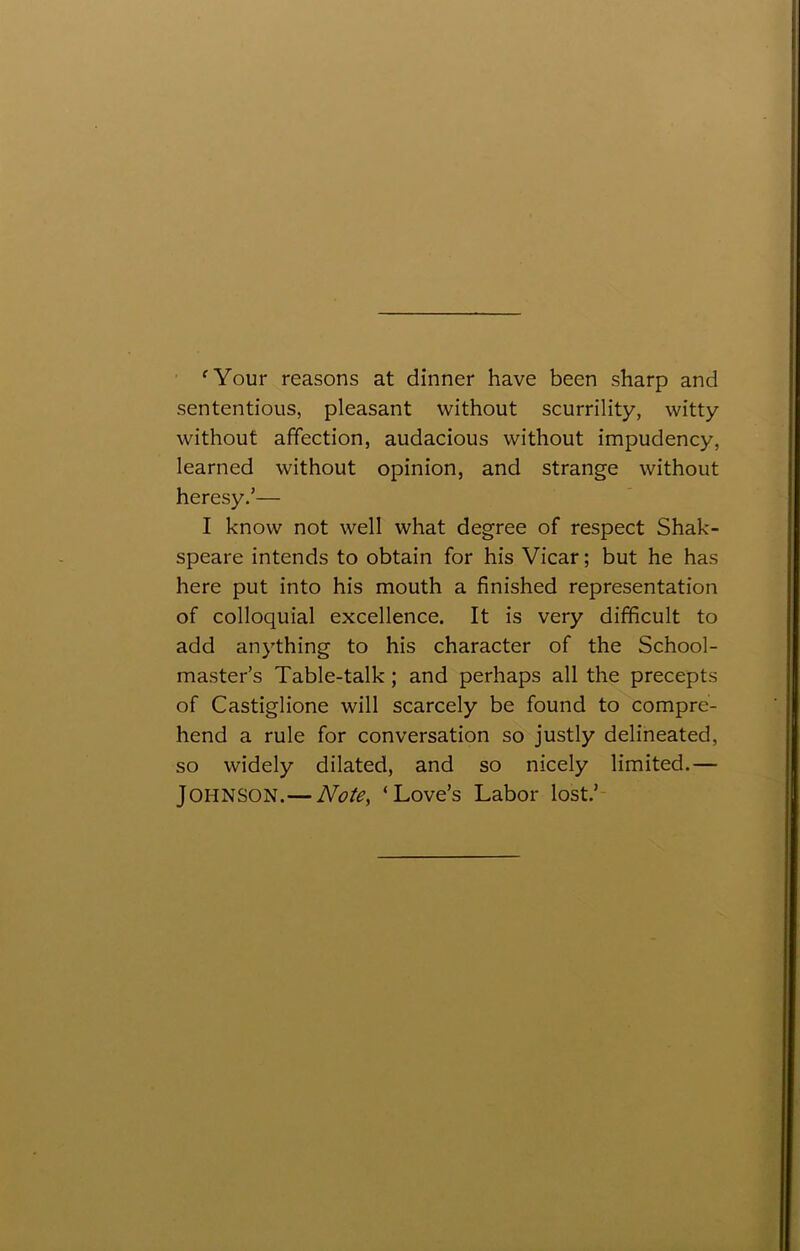 ‘Your reasons at dinner have been sharp and sententious, pleasant without scurrility, witty without affection, audacious without impudency, learned without opinion, and strange without heresy.’— I know not well what degree of respect Shak- speare intends to obtain for his Vicar; but he has here put into his mouth a finished representation of colloquial excellence. It is very difficult to add anything to his character of the School- master’s Table-talk; and perhaps all the precepts of Castiglione will scarcely be found to compre- hend a rule for conversation so justly delineated, so widely dilated, and so nicely limited.— Johnson.— Note, ‘Love’s Labor lost.’