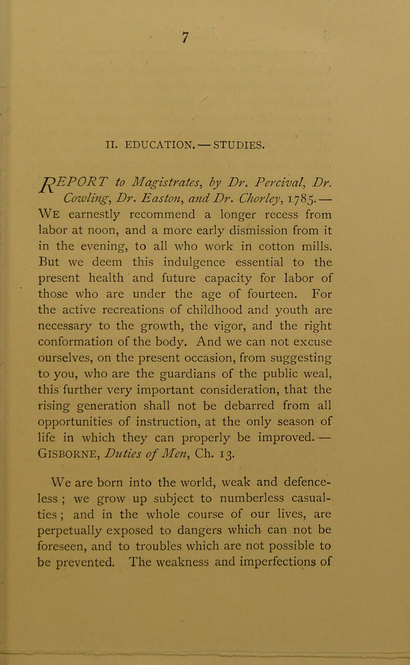 II. EDUCATION. —STUDIES. REPORT to Magistrates, by Dr. Percival, Dr. Cowling, Dr. Easton, and Dr. Chorley, 1785.— We earnestly recommend a longer recess from labor at noon, and a more early dismission from it in the evening, to all who work in cotton mills. But we deem this indulgence essential to the present health and future capacity for labor of those who are under the age of fourteen. For the active recreations of childhood and youth are necessary to the growth, the vigor, and the right conformation of the body. And we can not excuse ourselves, on the present occasion, from suggesting to you, who are the guardians of the public weal, this further very important consideration, that the rising generation shall not be debarred from all opportunities of instruction, at the only season of life in which they can properly be improved. — Gisborne, Duties of Men, Ch. 13. We are born into the world, weak and defence- less ; we grow up subject to numberless casual- ties ; and in the whole course of our lives, are perpetually exposed to dangers which can not be foreseen, and to troubles which are not possible to be prevented. The weakness and imperfections of
