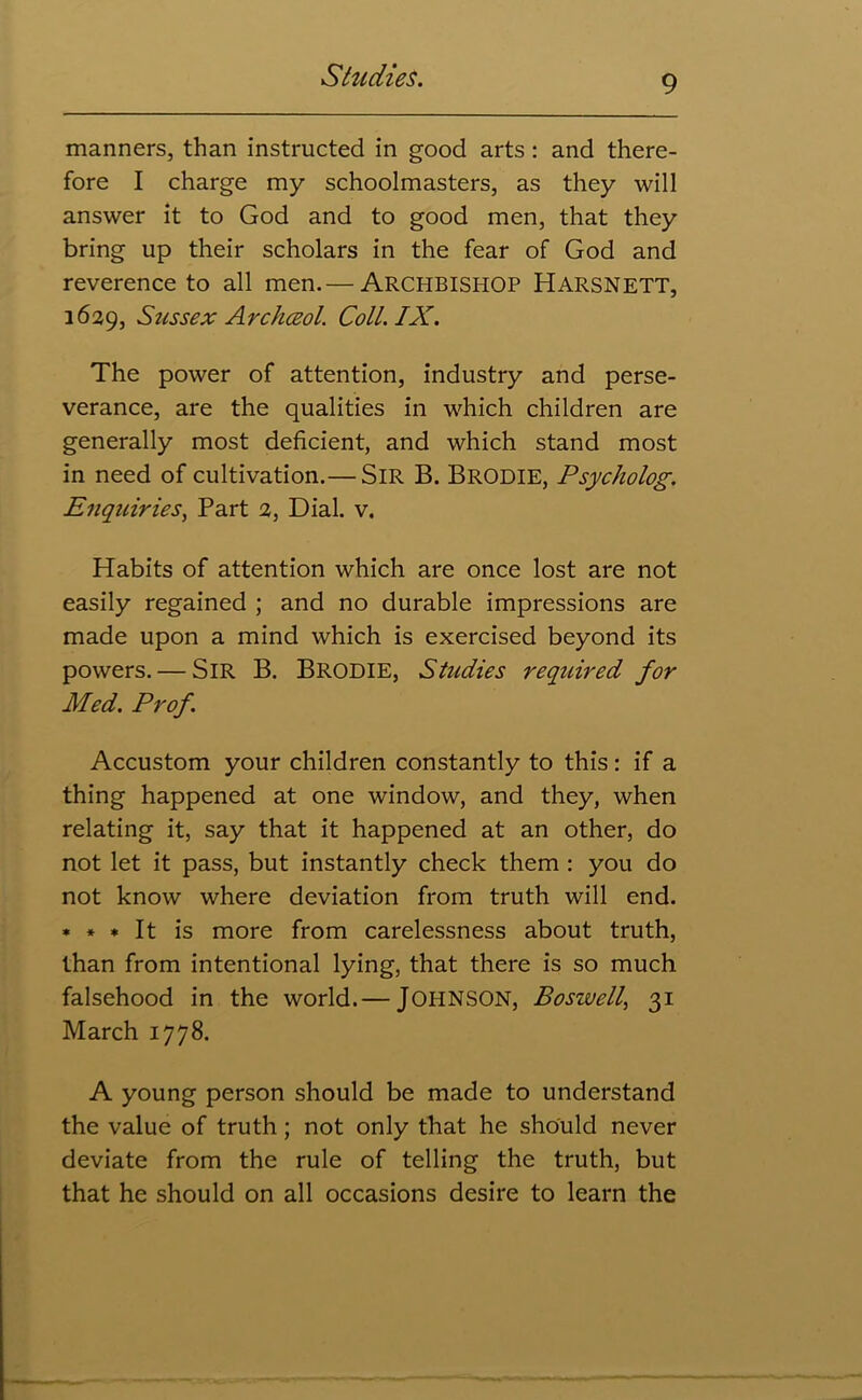 manners, than instructed in good arts : and there- fore I charge my schoolmasters, as they will answer it to God and to good men, that they bring up their scholars in the fear of God and reverence to all men.— ARCHBISHOP HARSNETT, 1629, Sussex Archceol. Coll. IX. The power of attention, industry and perse- verance, are the qualities in which children are generally most deficient, and which stand most in need of cultivation.— Sir B. BRODIE, Psycholog. Enquiries, Part 2, Dial. v. Habits of attention which are once lost are not easily regained ; and no durable impressions are made upon a mind which is exercised beyond its powers. — SIR B. Brodie, Studies required for Med. Prof. Accustom your children constantly to this: if a thing happened at one window, and they, when relating it, say that it happened at an other, do not let it pass, but instantly check them : you do not know where deviation from truth will end. * * * It is more from carelessness about truth, than from intentional lying, that there is so much falsehood in the world.— JOHNSON, Boswell, 31 March 1778. A young person should be made to understand the value of truth; not only that he should never deviate from the rule of telling the truth, but that he should on all occasions desire to learn the