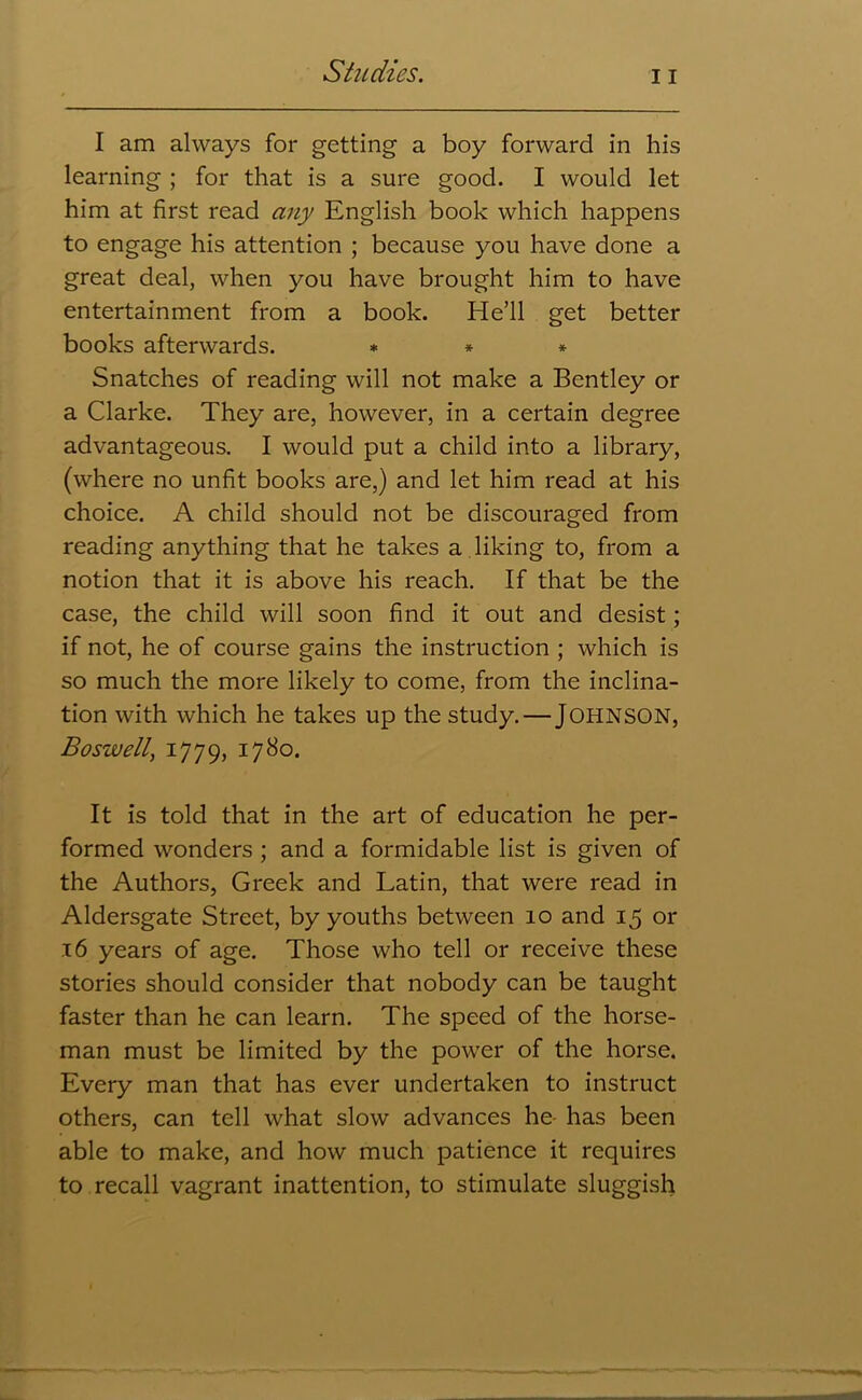 I am always for getting a boy forward in his learning ; for that is a sure good. I would let him at first read any English book which happens to engage his attention ; because you have done a great deal, when you have brought him to have entertainment from a book. He’ll get better books afterwards. * * * Snatches of reading will not make a Bentley or a Clarke. They are, however, in a certain degree advantageous. I would put a child into a library, (where no unfit books are,) and let him read at his choice. A child should not be discouraged from reading anything that he takes a liking to, from a notion that it is above his reach. If that be the case, the child will soon find it out and desist; if not, he of course gains the instruction ; which is so much the more likely to come, from the inclina- tion with which he takes up the study.—JOHNSON, Boswell, 1779, I7^°- It is told that in the art of education he per- formed wonders ; and a formidable list is given of the Authors, Greek and Latin, that were read in Aldersgate Street, by youths between 10 and 15 or .16 years of age. Those who tell or receive these stories should consider that nobody can be taught faster than he can learn. The speed of the horse- man must be limited by the power of the horse. Every man that has ever undertaken to instruct others, can tell what slow advances he- has been able to make, and how much patience it requires to recall vagrant inattention, to stimulate sluggish