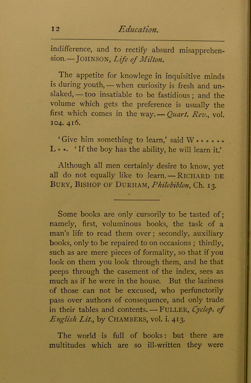 indifference, and to rectify absurd misapprehen- sion.—JOHNSON, Life of Milton. The appetite for knowlege in inquisitive minds is during youth, — when curiosity is fresh and un- slaked, — too insatiable to be fastidious ; and the volume which gets the preference is usually the first which comes in the way. — Quart. Rev., vol. 104. 416. ‘ Give him something to learn,’ said W ***** * L * *. ‘If the boy has the ability, he will learn it.’ Although all men certainly desire to know, yet all do not equally like to learn. — Richard DE Bury, Bishop of Durham, Philobiblon, Ch. 13. Some books are only cursorily to be tasted of; namely, first, voluminous books, the task of a man’s life to read them over; secondly, auxiliary books, only to be repaired to on occasions ; thirdly, such as are mere pieces of formality, so that if you look on them you look through them, and he that peeps through the casement of the index, sees as much as if he were in the house. But the laziness of those can not be excused, who perfunctorily pass over authors of consequence, and only trade in their tables and contents. — FULLER, Cyclop, of English Lit., by Chambers, vol. i. 413. The world is full of books: but there are multitudes which are so ill-written they were